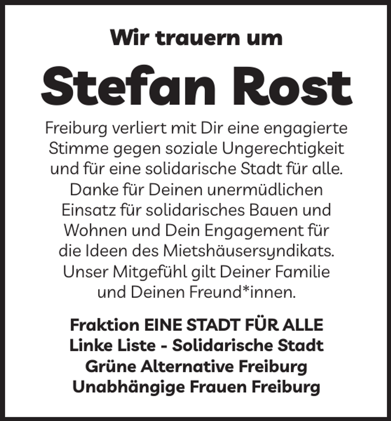 <p>Wir trauern um</p><p>Stefan Rost<br />Freiburg verliert mit Dir eine engagierte<br />Stimme gegen soziale Ungerechtigkeit<br />und für eine solidarische Stadt für alle.<br />Danke für Deinen unermüdlichen<br />Einsatz für solidarisches Bauen und<br />Wohnen und Dein Engagement für<br />die Ideen des Mietshäusersyndikats.<br />Unser Mitgefühl gilt Deiner Familie<br />und Deinen Freund*innen.<br />Fraktion EINE STADT FÜR ALLE<br />Linke Liste - Solidarische Stadt<br />Grüne Alternative Freiburg<br />Unabhängige Frauen Freiburg</p>