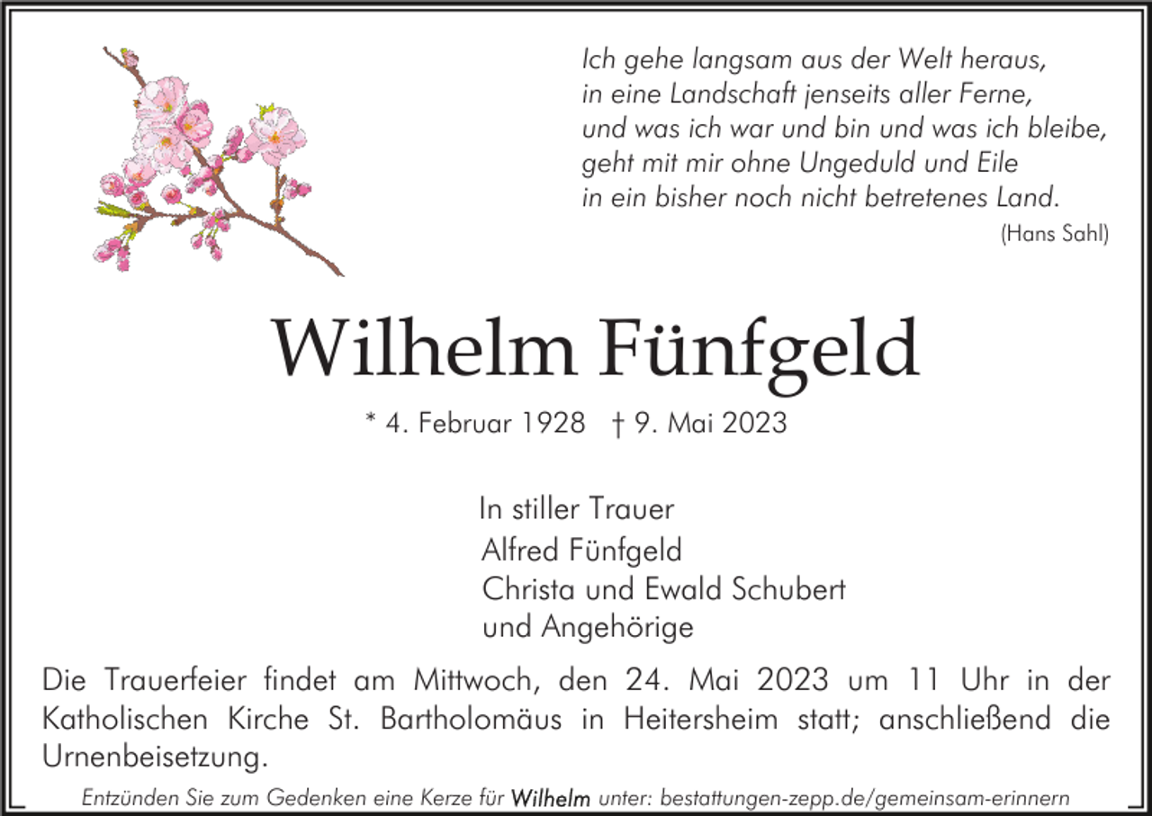 <p>Ich gehe langsam aus der Welt heraus,<br />in eine Landschaft jenseits aller Ferne,<br />und was ich war und bin und was ich bleibe,<br />geht mit mir ohne Ungeduld und Eile<br />in ein bisher noch nicht betretenes Land.<br />(Hans Sahl)</p><p>Wilhelm Fünfgeld<br />* 4. Februar 1928 † 9. Mai 2023</p><p>In stiller Trauer<br />Alfred Fünfgeld<br />Christa und Ewald Schubert<br />und Angehörige<br />Die Trauerfeier findet am Mittwoch, den 24. Mai 2023 um 11 Uhr in der<br />Katholischen Kirche St. Bartholomäus in Heitersheim statt; anschließend die<br />Urnenbeisetzung.<br />Entzünden Sie zum Gedenken eine Kerze für</p><p>unter: bestattungen-zepp.de/gemeinsam-erinnern</p>