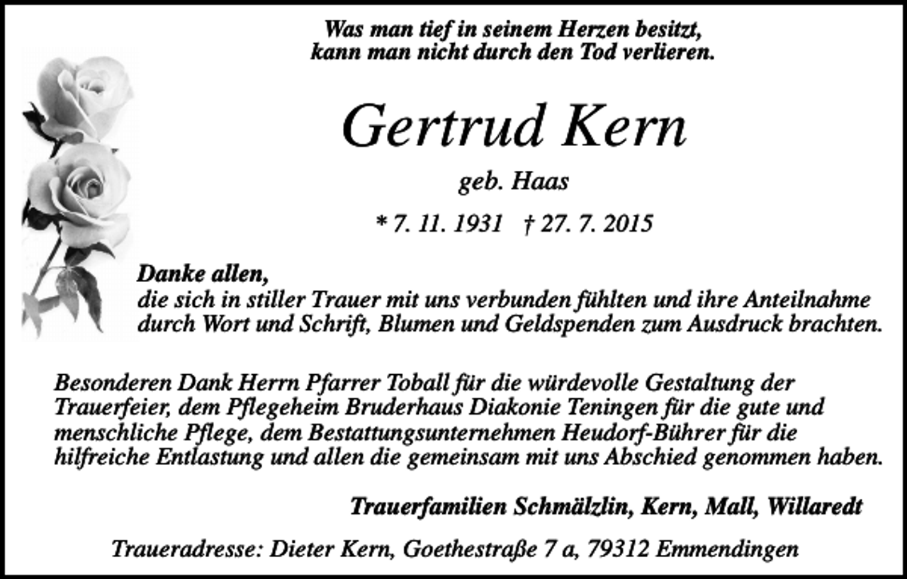 <p>Was man tief in seinem Herzen besitzt,<br />kann man nicht durch den Tod verlieren.</p><p>Gertrud Kern<br />geb. Haas<br />* 7. 11. 1931 † 27. 7. 2015<br />Danke allen,<br />die sich in stiller Trauer mit uns verbunden fühlten und ihre Anteilnahme<br />durch Wort und Schrift, Blumen und Geldspenden zum Ausdruck brachten.<br />Besonderen Dank Herrn Pfarrer Toball für die würdevolle Gestaltung der<br />Trauerfeier, dem Pflegeheim Bruderhaus Diakonie Teningen für die gute und<br />menschliche Pflege, dem Bestattungsunternehmen Heudorf-Bührer für die<br />hilfreiche Entlastung und allen die gemeinsam mit uns Abschied genommen haben.<br />Trauerfamilien Schmälzlin, Kern, Mall, Willaredt<br />Traueradresse: Dieter Kern, Goethestraße 7 a, 79312 Emmendingen</p>