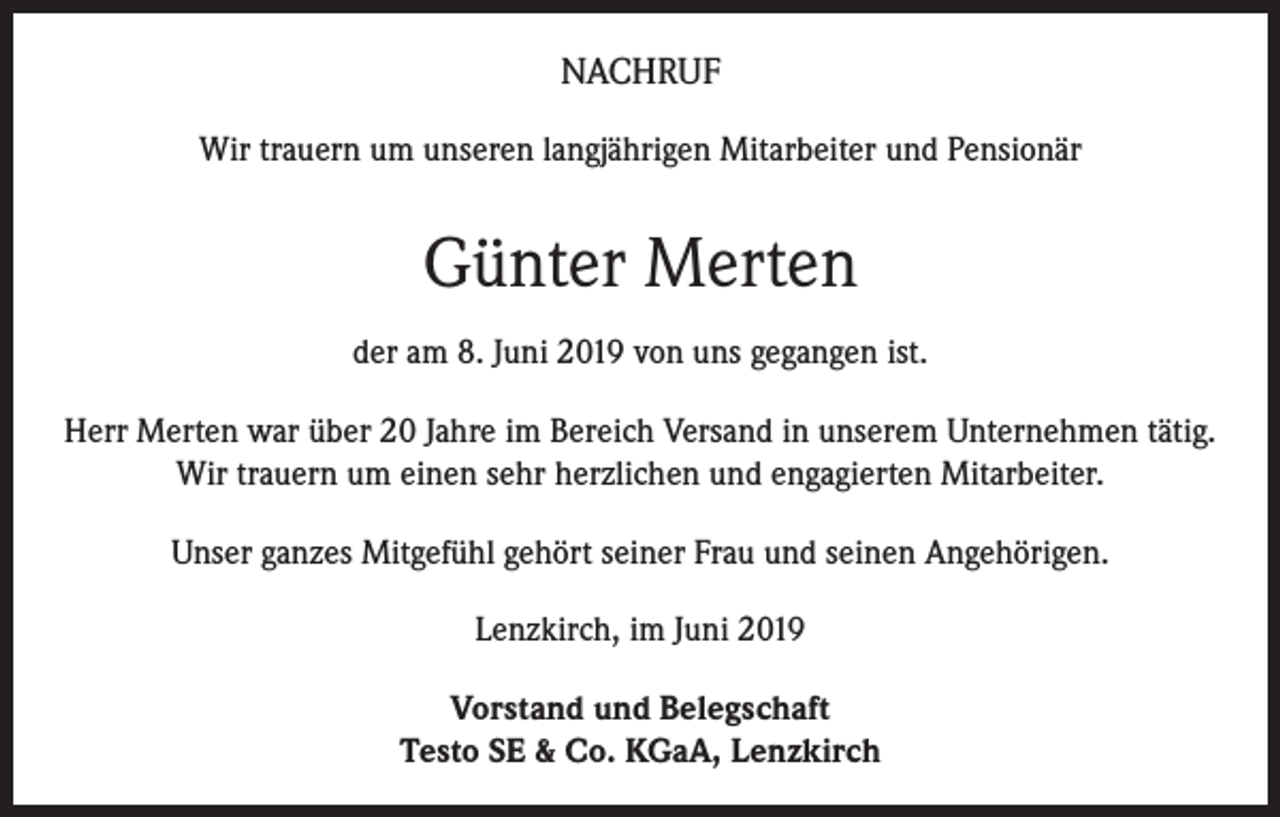 <p>NACHRUF<br />Wir trauern um unseren langjährigen Mitarbeiter und Pensionär</p><p>Günter Merten<br />der am 8. Juni 2019 von uns gegangen ist.<br />Herr Merten war über 20 Jahre im Bereich Versand in unserem Unternehmen tätig.<br />Wir trauern um einen sehr herzlichen und engagierten Mitarbeiter.<br />Unser ganzes Mitgefühl gehört seiner Frau und seinen Angehörigen.<br />Lenzkirch, im Juni 2019<br />Vorstand und Belegschaft<br />Testo SE &amp; Co. KGaA, Lenzkirch</p>