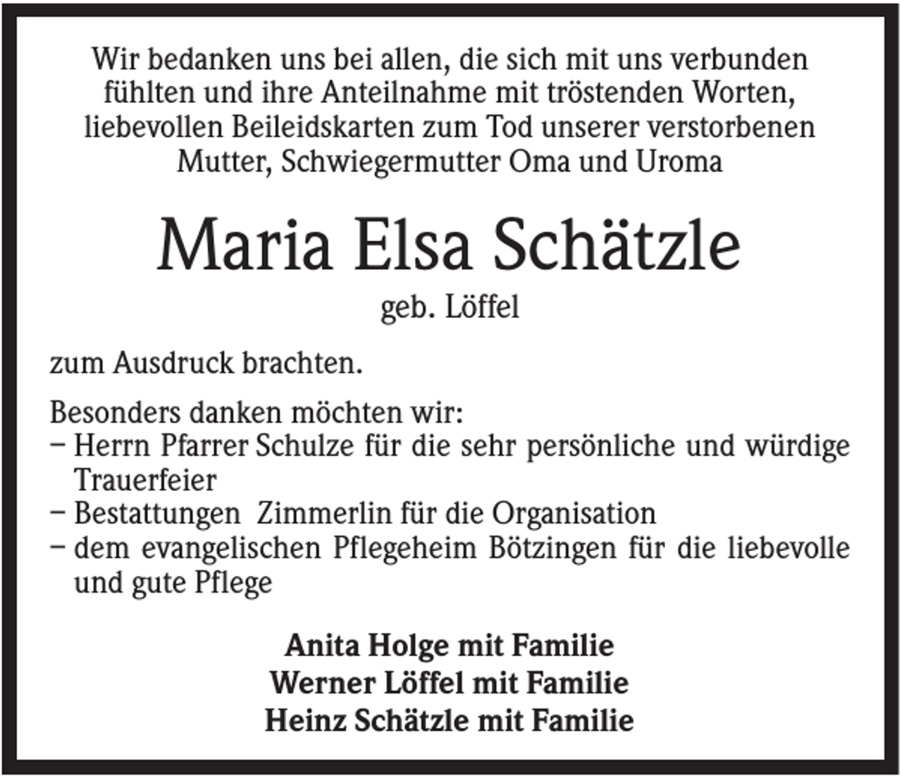 <p>Wir bedanken uns bei allen, die sich mit uns verbunden<br />fühlten und ihre Anteilnahme mit tröstenden Worten,<br />liebevollen Beileidskarten zum Tod unserer verstorbenen<br />Mutter, Schwiegermutter Oma und Uroma</p><p>Maria Elsa Schätzle<br />geb. Löffel<br />zum Ausdruck brachten.<br />Besonders danken möchten wir:<br />– Herrn Pfarrer Schulze für die sehr persönliche und würdige<br />Trauerfeier<br />– Bestattungen Zimmerlin für die Organisation<br />– dem evangelischen Pflegeheim Bötzingen für die liebevolle<br />und gute Pflege<br />Anita Holge mit Familie<br />Werner Löffel mit Familie<br />Heinz Schätzle mit Familie</p>