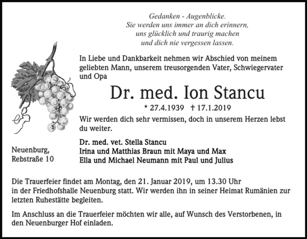 <p>Gedanken - Augenblicke.<br />Sie werden uns immer an dich erinnern,<br />uns glücklich und traurig machen<br />und dich nie vergessen lassen.<br />In Liebe und Dankbarkeit nehmen wir Abschied von meinem<br />geliebten Mann, unserem treusorgenden Vater, Schwiegervater<br />und Opa</p><p>Dr. med. Ion Stancu<br />* 27.4.1939 † 17.1.2019<br />Wir werden dich sehr vermissen, doch in unserem Herzen lebst<br />du weiter.<br />Neuenburg,<br />Rebstraße 10<br />Die Trauerfeier findet am Montag, den 21. Januar 2019, um 13.30 Uhr<br />in der Friedhofshalle Neuenburg statt. Wir werden ihn in seiner Heimat Rumänien zur<br />letzten Ruhestätte begleiten.<br />Im Anschluss an die Trauerfeier möchten wir alle, auf Wunsch des Verstorbenen, in<br />den Neuenburger Hof einladen.</p>