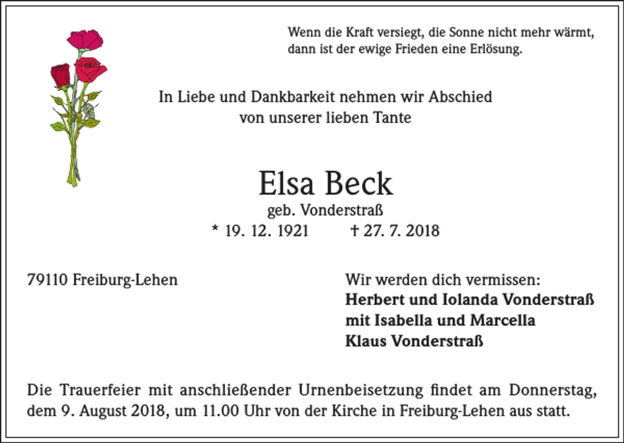 <p>Wenn die Kraft versiegt, die Sonne nicht mehr wärmt,<br />dann ist der ewige Frieden eine Erlösung.</p><p>In Liebe und Dankbarkeit nehmen wir Abschied<br />von unserer lieben Tante</p><p>Elsa Beck</p><p>geb. Vonderstraß<br />* 19. 12. 1921<br />† 27. 7. 2018<br />79110 Freiburg-Lehen Wir werden dich vermissen:<br />Herbert und Iolanda Vonderstraß<br />mit Isabella und Marcella<br />Klaus Vonderstraß<br />Die Trauerfeier mit anschließender Urnenbeisetzung findet am Donnerstag,<br />dem 9. August 2018, um 11.00 Uhr von der Kirche in Freiburg-Lehen aus statt.</p>