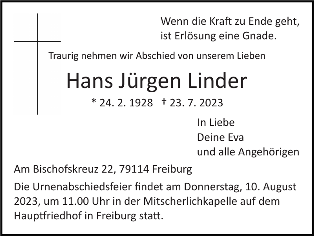 <p>Wenn die Kraft zu Ende geht,<br />ist Erlösung eine Gnade.<br />Traurig nehmen wir Abschied von unserem Lieben</p><p>Hans Jürgen Linder<br />* 24. 2. 1928 † 23. 7. 2023<br />In Liebe<br />Deine Eva<br />und alle Angehörigen<br />Am Bischofskreuz 22, 79114 Freiburg<br />Die Urnenabschiedsfeier ﬁndet am Donnerstag, 10. August<br />2023, um 11.00 Uhr in der Mitscherlichkapelle auf dem<br />Hauptfriedhof in Freiburg statt.</p>