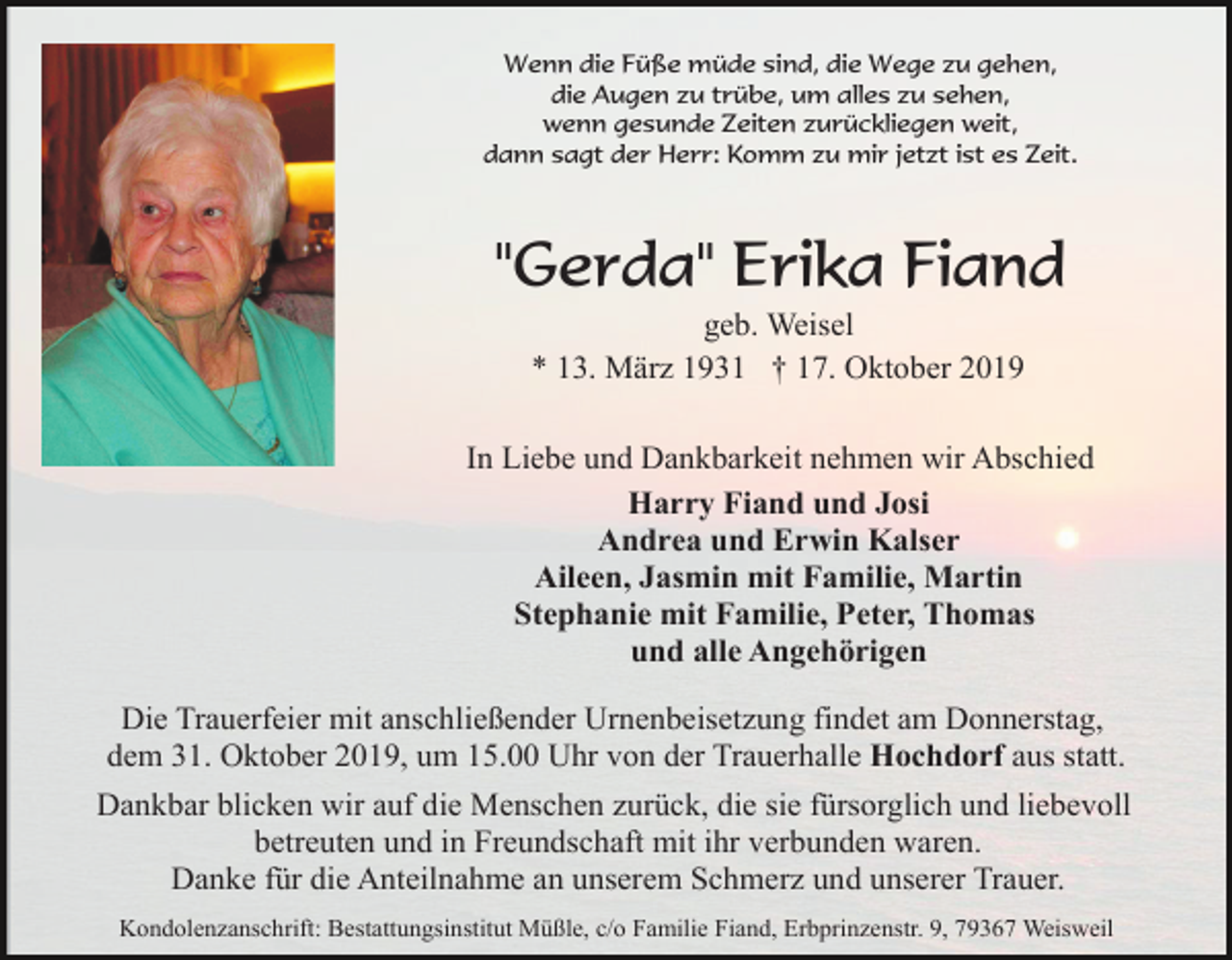 <p>Wenn die Füße müde sind, die Wege zu gehen,<br />die Augen zu trübe, um alles zu sehen,<br />wenn gesunde Zeiten zurückliegen weit,<br />dann sagt der Herr: Komm zu mir jetzt ist es Zeit.</p><p>"Gerda" Erika Fiand<br />geb. Weisel<br />* 13. März 1931 † 17. Oktober 2019<br />In Liebe und Dankbarkeit nehmen wir Abschied<br />Harry Fiand und Josi<br />Andrea und Erwin Kalser<br />Aileen, Jasmin mit Familie, Martin<br />Stephanie mit Familie, Peter, Thomas<br />und alle Angehörigen<br />Die Trauerfeier mit anschließender Urnenbeisetzung findet am Donnerstag,<br />dem 31. Oktober 2019, um 15.00 Uhr von der Trauerhalle Hochdorf aus statt.<br />Dankbar blicken wir auf die Menschen zurück, die sie fürsorglich und liebevoll<br />betreuten und in Freundschaft mit ihr verbunden waren.<br />Danke für die Anteilnahme an unserem Schmerz und unserer Trauer.<br />Kondolenzanschrift: Bestattungsinstitut Müßle, c/o Familie Fiand, Erbprinzenstr. 9, 79367 Weisweil</p>