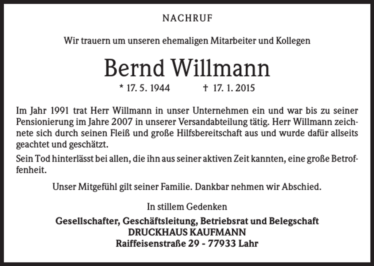 <p>N A C H RU F<br />Wir trauern um unseren ehemaligen Mitarbeiter und Kollegen</p><p>Bernd Willmann<br />* 17. 5. 1944</p><p>† 17. 1. 2015</p><p>Im Jahr 1991 trat Herr Willmann in unser Unternehmen ein und war bis zu seiner<br />Pensionierung im Jahre 2007 in unserer Versandabteilung tätig. Herr Willmann zeichnete sich durch seinen Fleiß und große Hilfsbereitschaft aus und wurde dafür allseits<br />geachtet und geschätzt.<br />Sein Tod hinterlässt bei allen, die ihn aus seiner aktiven Zeit kannten, eine große Betroffenheit.<br />Unser Mitgefühl gilt seiner Familie. Dankbar nehmen wir Abschied.<br />In stillem Gedenken<br />Gesellschafter, Geschäftsleitung, Betriebsrat und Belegschaft<br />DRUCKHAUS KAUFMANN<br />Raiffeisenstraße 29 - 77933 Lahr</p>