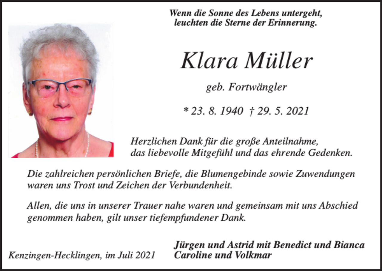 <p>Wenn die Sonne des Lebens untergeht,<br />leuchten die Sterne der Erinnerung.</p><p>Klara Müller<br />geb. Fortwängler<br />* 23. 8. 1940 † 29. 5. 2021<br />Herzlichen Dank für die große Anteilnahme,<br />das liebevolle Mitgefühl und das ehrende Gedenken.<br />Die zahlreichen persönlichen Briefe, die Blumengebinde sowie Zuwendungen<br />waren uns Trost und Zeichen der Verbundenheit.<br />Allen, die uns in unserer Trauer nahe waren und gemeinsam mit uns Abschied<br />genommen haben, gilt unser tiefempfundener Dank.</p><p>Kenzingen-Hecklingen, im Juli 2021</p><p>Jürgen und Astrid mit Benedict und Bianca<br />Caroline und Volkmar</p>