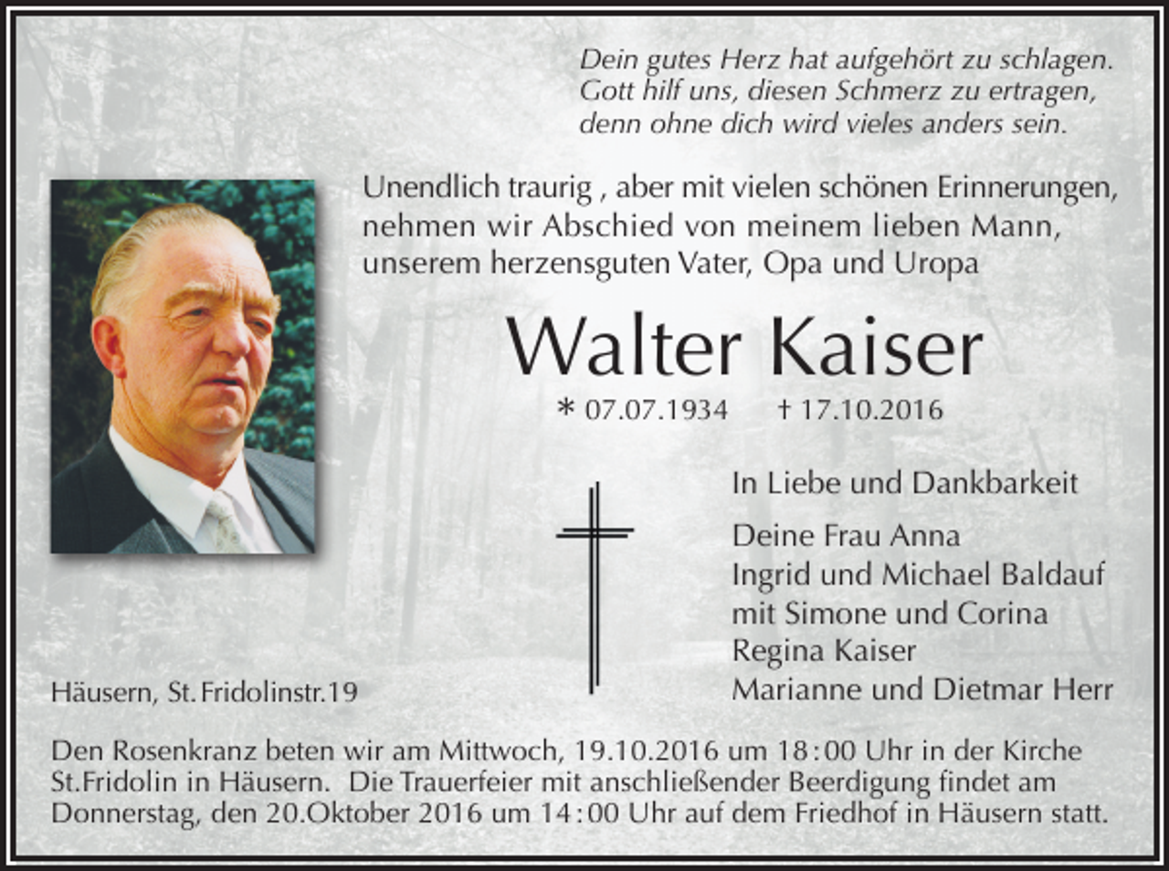 <p>Dein gutes Herz hat aufgehört zu schlagen.<br />Gott hilf uns, diesen Schmerz zu ertragen,<br />denn ohne dich wird vieles anders sein.</p><p>Unendlich traurig , aber mit vielen schönen Erinnerungen,<br />nehmen wir Abschied von meinem lieben Mann,<br />unserem herzensguten Vater, Opa und Uropa</p><p>Walter Kaiser<br />* 07.07.1934</p><p>† 17.10.2016</p><p>In Liebe und Dankbarkeit</p><p>Häusern, St. Fridolinstr.19</p><p>Deine Frau Anna<br />Ingrid und Michael Baldauf<br />mit Simone und Corina<br />Regina Kaiser<br />Marianne und Dietmar Herr</p><p>Den Rosenkranz beten wir am Mittwoch, 19.10.2016 um 18 : 00 Uhr in der Kirche<br />St.Fridolin in Häusern. Die Trauerfeier mit anschließender Beerdigung findet am<br />Donnerstag, den 20.Oktober 2016 um 14 : 00 Uhr auf dem Friedhof in Häusern statt.</p>