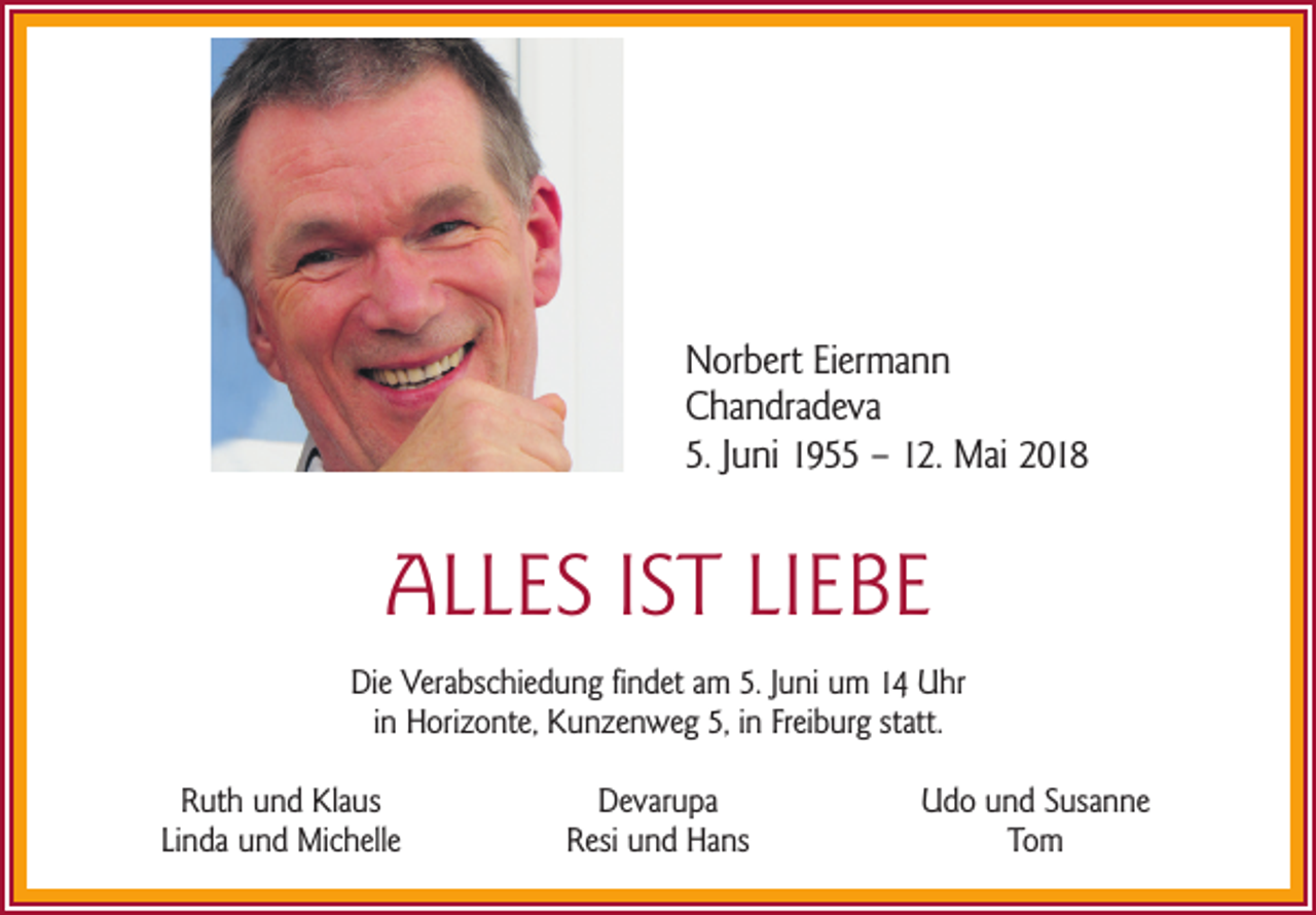 <p>N or b ert EiEiermann<br />Norbert<br />er ma n n<br />CChandradeva<br />ha n dr a d e v a<br />5.5.JJuni<br />u ni 11955<br />9 –– 112.<br />2. Mai<br />M ai 22</p><p>AALLES<br />L L E S I IST<br />S T LILIEBE<br />E BE<br />Die<br />Di<br />e Verabschiedung<br />Ver a bs c hi e d u n g ﬁfindet<br />n d et aam<br />m 5.5.J Juni<br />u ni uum<br />m 11 Uhr<br />U hr<br />iinn Horizonte,<br />H ori z o nt e, Kunzenweg<br />K u n z e n w e g 5,5, iinn Freiburg<br />Fr ei b ur g statt.<br />st att.<br />RRuth<br />ut h uund<br />n d Klaus<br />Kl a us<br />Li<br />n d a und<br />u n d Michelle<br />Mi c h ell e<br />Linda</p><p>DDevarupa<br />e v ar u p a<br />RResi<br />esi uund<br />n d Hans<br />H a ns</p><p>UUdo<br />d o uund<br />n d SSusanne<br />us a n n e<br />To m<br />Tom</p>