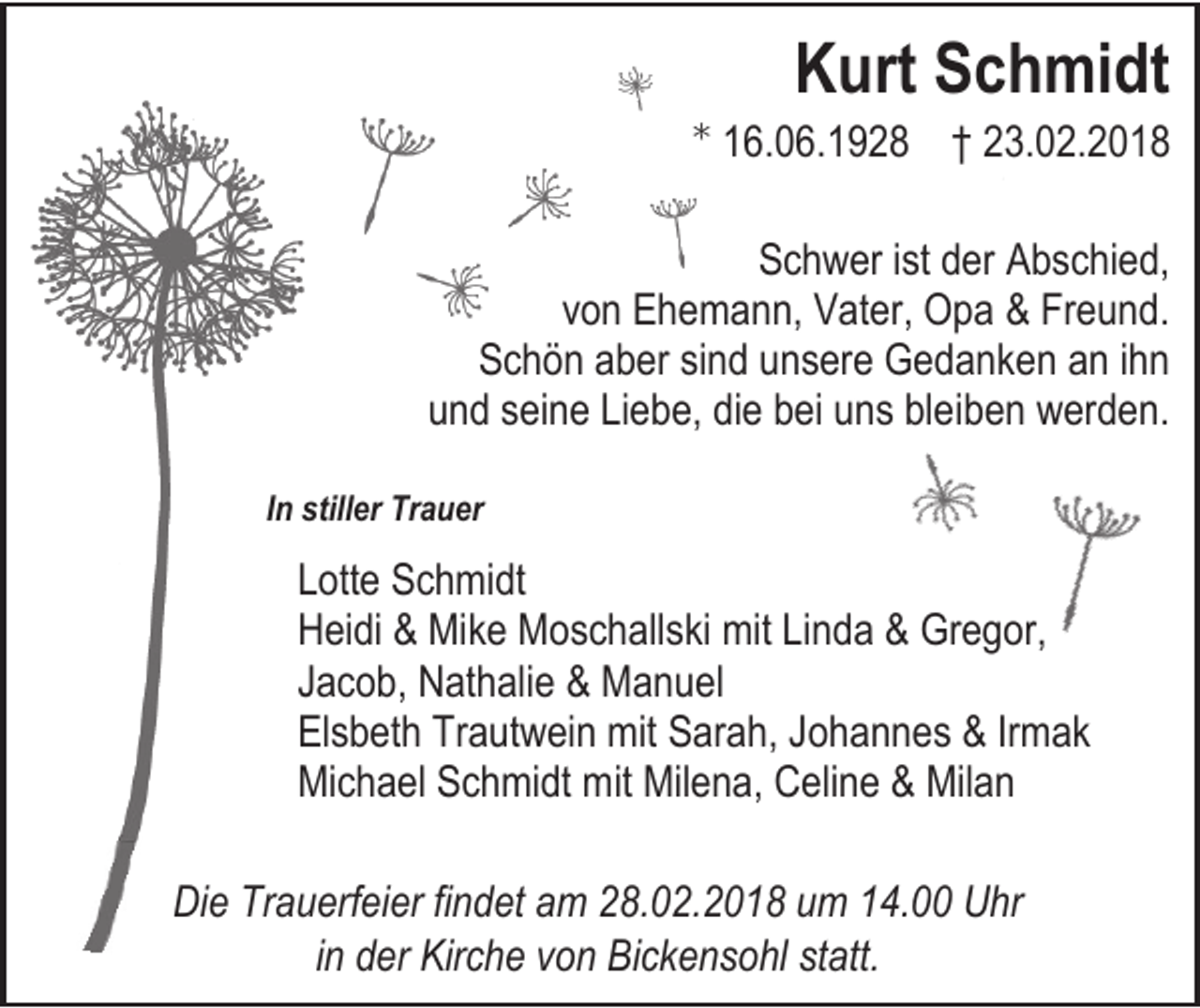 <p>Kurt Schmidt</p><p>16.06.1928 † 23.02.2018<br />Schwer ist der Abschied,<br />von Ehemann, Vater, Opa &amp; Freund.<br />Schön aber sind unsere Gedanken an ihn<br />und seine Liebe, die bei uns bleiben werden.<br />In stiller Trauer</p><p>Lotte Schmidt<br />Heidi &amp; Mike Moschallski mit Linda &amp; Gregor,<br />Jacob, Nathalie &amp; Manuel<br />Elsbeth Trautwein mit Sarah, Johannes &amp; Irmak<br />Michael Schmidt mit Milena, Celine &amp; Milan<br />Die Trauerfeier findet am 28.02.2018 um 14.00 Uhr<br />in der Kirche von Bickensohl statt.</p>