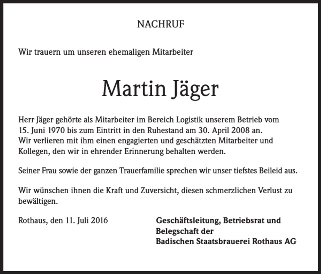 <p>NACHRUF<br />Wir trauern um unseren ehemaligen Mitarbeiter</p><p>Martin Jäger<br />Herr Jäger gehörte als Mitarbeiter im Bereich Logistik unserem Betrieb vom<br />15. Juni 1970 bis zum Eintritt in den Ruhestand am 30. April 2008 an.<br />Wir verlieren mit ihm einen engagierten und geschätzten Mitarbeiter und<br />Kollegen, den wir in ehrender Erinnerung behalten werden.<br />Seiner Frau sowie der ganzen Trauerfamilie sprechen wir unser tiefstes Beileid aus.<br />Wir wünschen ihnen die Kraft und Zuversicht, diesen schmerzlichen Verlust zu<br />bewältigen.<br />Rothaus, den 11. Juli 2016 Geschäftsleitung, Betriebsrat und<br />Belegschaft der<br />Badischen Staatsbrauerei Rothaus AG</p>