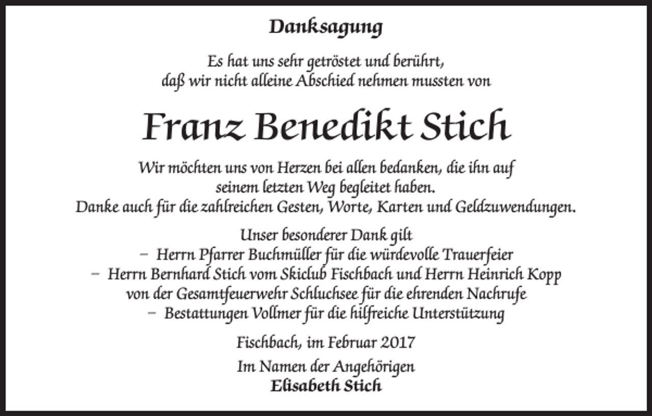 <p>Danksagung<br />Es hat uns sehr getröstet und berührt,<br />daß wir nicht alleine Abschied nehmen mussten von</p><p>Franz Benedikt Stich<br />Wir möchten uns von Herzen bei allen bedanken, die ihn auf<br />seinem letzten Weg begleitet haben.<br />Danke auch für die zahlreichen Gesten, Worte, Karten und Geldzuwendungen.<br />Unser besonderer Dank gilt<br />– Herrn Pfarrer Buchmüller für die würdevolle Trauerfeier<br />– Herrn Bernhard Stich vom Skiclub Fischbach und Herrn Heinrich Kopp<br />von der Gesamtfeuerwehr Schluchsee für die ehrenden Nachrufe<br />– Bestattungen Vollmer für die hilfreiche Unterstützung<br />Fischbach, im Februar 2017<br />Im Namen der Angehörigen<br />Elisabeth Stich</p>
