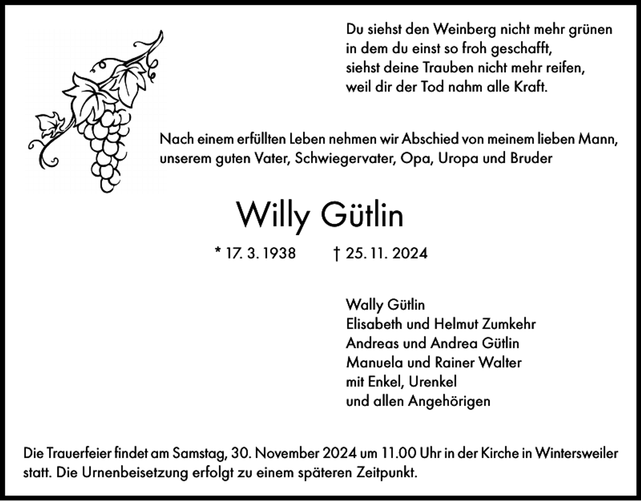 <p>Du siehst den Weinberg nicht mehr grünen<br />in dem du einst so froh geschafft,<br />siehst deine Trauben nicht mehr reifen,<br />weil dir der Tod nahm alle Kraft.<br />Nach einem erfüllten Leben nehmen wir Abschied von meinem lieben Mann,<br />unserem guten Vater, Schwiegervater, Opa, Uropa und Bruder</p><p>Willy Gütlin<br />* 17. 3. 1938</p><p>† 25. 11. 2024<br />Wally Gütlin<br />Elisabeth und Helmut Zumkehr<br />Andreas und Andrea Gütlin<br />Manuela und Rainer Walter<br />mit Enkel, Urenkel<br />und allen Angehörigen</p><p>Die Trauerfeier findet am Samstag, 30. November 2024 um 11.00 Uhr in der Kirche in Wintersweiler<br />statt. Die Urnenbeisetzung erfolgt zu einem späteren Zeitpunkt.</p>