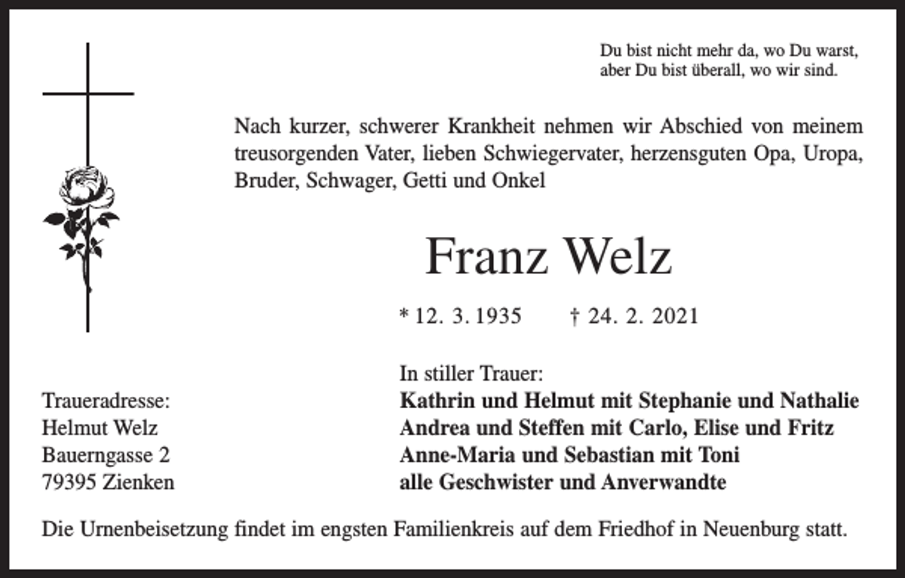 <p>Du bist nicht mehr da, wo Du warst,<br />aber Du bist überall, wo wir sind.</p><p>Nach kurzer, schwerer Krankheit nehmen wir Abschied von meinem<br />treusorgenden Vater, lieben Schwiegervater, herzensguten Opa, Uropa,<br />Bruder, Schwager, Getti und Onkel</p><p>Franz Welz<br />* 12. 3. 1935 † 24. 2. 2021</p><p>Traueradresse:<br />Helmut Welz<br />Bauerngasse 2<br />79395 Zienken</p><p>In stiller Trauer:<br />Kathrin und Helmut mit Stephanie und Nathalie<br />Andrea und Steffen mit Carlo, Elise und Fritz<br />Anne-Maria und Sebastian mit Toni<br />alle Geschwister und Anverwandte</p><p>Die Urnenbeisetzung findet im engsten Familienkreis auf dem Friedhof in Neuenburg statt.</p>