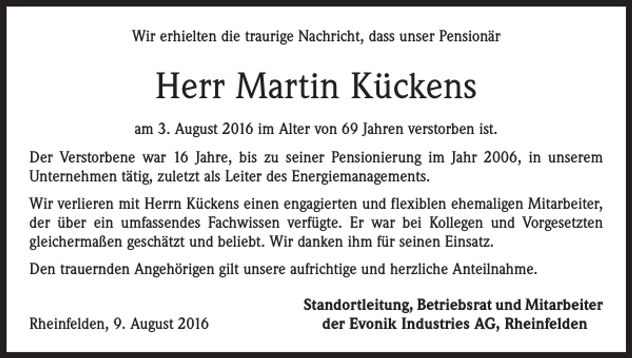 <p>Wir erhielten die traurige Nachricht, dass unser Pensionär</p><p>Herr Martin Kückens<br />am 3. August 2016 im Alter von 69 Jahren verstorben ist.<br />Der Verstorbene war 16 Jahre, bis zu seiner Pensionierung im Jahr 2006, in unserem<br />­Unternehmen tätig, zuletzt als Leiter des Energiemanagements.<br />Wir verlieren mit Herrn Kückens einen engagierten und flexiblen ehemaligen Mitarbeiter,<br />der über ein umfassendes Fachwissen verfügte. Er war bei Kollegen und Vorgesetzten<br />­gleichermaßen geschätzt und beliebt. Wir danken ihm für seinen Einsatz.<br />Den trauernden Angehörigen gilt unsere aufrichtige und herzliche Anteilnahme.</p><p>Rheinfelden, 9. August 2016</p><p>Standortleitung, Betriebsrat und Mitarbeiter<br />der Evonik Industries AG, Rheinfelden</p>