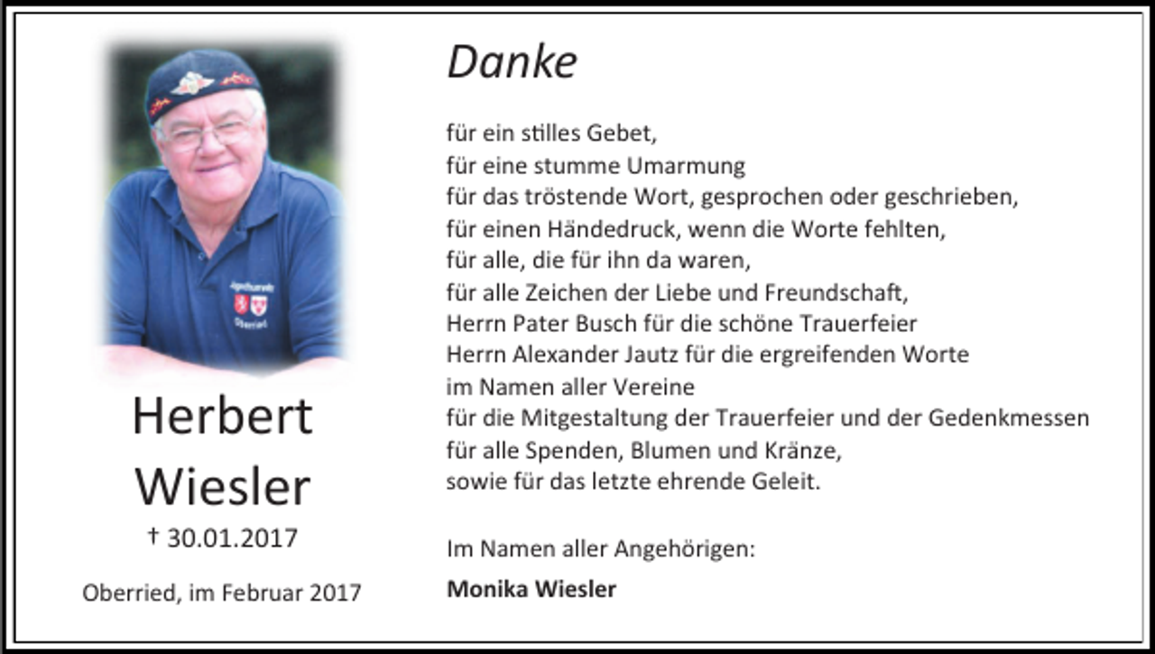 <p>Danke</p><p>Herbert<br />Wiesler<br />† 30.01.2017</p><p>Oberried, im Februar 2017</p><p>für ein stilles Gebet,<br />für eine stumme Umarmung<br />für das tröstende Wort, gesprochen oder geschrieben,<br />für einen Händedruck, wenn die Worte fehlten,<br />für alle, die für ihn da waren,<br />für alle Zeichen der Liebe und Freundschaft,<br />Herrn Pater Busch für die schöne Trauerfeier<br />Herrn Alexander Jautz für die ergreifenden Worte<br />im Namen aller Vereine<br />für die Mitgestaltung der Trauerfeier und der Gedenkmessen<br />für alle Spenden, Blumen und Kränze,<br />sowie für das letzte ehrende Geleit.<br />Im Namen aller Angehörigen:<br />Monika Wiesler</p>