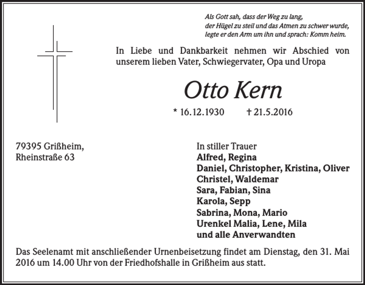 <p>Als Gott sah, dass der Weg zu lang,<br />der Hügel zu steil und das Atmen zu schwer wurde,<br />legte er den Arm um ihn und sprach: Komm heim.</p><p>In Liebe und Dankbarkeit nehmen wir Abschied von<br />unserem lieben Vater, Schwiegervater, Opa und Uropa</p><p>Otto Kern<br />* 16.12.1930</p><p>79395 Grißheim,<br />Rheinstraße 63</p><p>† 21.5.2016</p><p>In stiller Trauer<br />Alfred, Regina<br />Daniel, Christopher, Kristina, Oliver<br />Christel, Waldemar<br />Sara, Fabian, Sina<br />Karola, Sepp<br />Sabrina, Mona, Mario<br />Urenkel Malia, Lene, Mila<br />und alle Anverwandten</p><p>Das Seelenamt mit anschließender Urnenbeisetzung findet am Dienstag, den 31. Mai<br />2016 um 14.00 Uhr von der Friedhofshalle in Grißheim aus statt.</p>