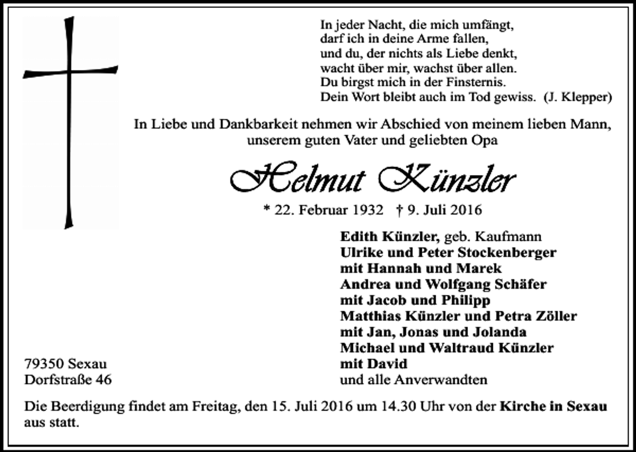 <p>In jeder Nacht, die mich umfängt,<br />darf ich in deine Arme fallen,<br />und du, der nichts als Liebe denkt,<br />wacht über mir, wachst über allen.<br />Du birgst mich in der Finsternis.<br />Dein Wort bleibt auch im Tod gewiss. (J. Klepper)</p><p>In Liebe und Dankbarkeit nehmen wir Abschied von meinem lieben Mann,<br />unserem guten Vater und geliebten Opa</p><p>* 22. Februar 1932 † 9. Juli 2016</p><p>79350 Sexau<br />Dorfstraße 46</p><p>Edith Künzler, geb. Kaufmann<br />Ulrike und Peter Stockenberger<br />mit Hannah und Marek<br />Andrea und Wolfgang Schäfer<br />mit Jacob und Philipp<br />Matthias Künzler und Petra Zöller<br />mit Jan, Jonas und Jolanda<br />Michael und Waltraud Künzler<br />mit David<br />und alle Anverwandten</p><p>Die Beerdigung findet am Freitag, den 15. Juli 2016 um 14.30 Uhr von der Kirche in Sexau<br />aus statt.</p>