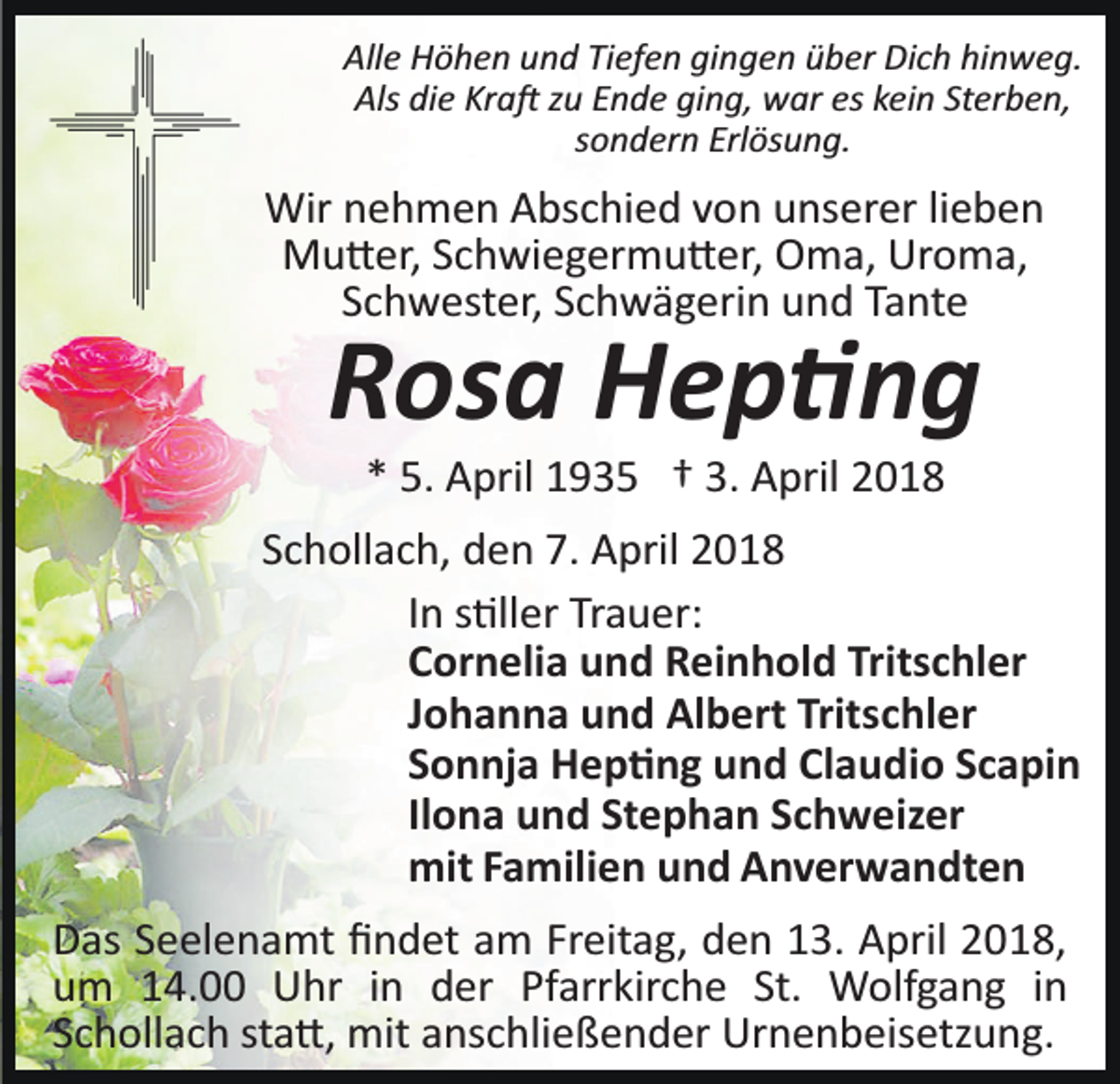 <p>Alle<br />hinweg.<br />All<br />e Höhen<br />H ö h e n uund<br />n d TiTiefen<br />ef e n gigingen<br />n g e n üüber<br />b er Dich<br />Di c h hi<br />n w e g.<br />Als didie<br />Kra�<br />Als<br />e Kr<br />a � zzu<br />u EEnde<br />n d e giging,<br />n g , war<br />w ar es<br />es kein<br />k ei n Sterben,<br />St er b e n,<br />ssondern<br />o n d er n Erlösung.<br />Erl ös u n g.</p><p>Wirn nehmen<br />Wir<br />e h m e n AAbschied<br />bs c hi e d v von<br />o n uunserer<br />ns er er lilieben<br />eben<br />MMu�er,<br />u � er, S Schwiegermu�er,<br />c h wi e g er m u � er , Oma,<br />O m a, Uroma,<br />Ur o m a,<br />Tante<br />SSchwester,<br />c h w est er, SSchwägerin<br />c h w ä g eri n und<br />u n d Ta<br />nt e</p><p>RRosa<br />os a Hep�ng<br />Hep �ng<br />3. April<br />** 5.<br />5. April<br />A pril 1935<br />1 9 3 5 †† 3.<br />A pril</p><p>SSchollach,<br />c h oll a c h, den<br />d e n 7.<br />7. April<br />A pril<br />IInn s�ller<br />s �ll er Trauer:<br />Tr a u er:<br />CCornelia<br />or n eli a und<br />u n d Reinhold<br />R ei n h ol d Tr<br />Tritschler<br />its c hl er<br />JJohanna<br />o h a n n a und<br />u n d Albert<br />Al b ert Tritschler<br />Tritsc hl er<br />SSonnja<br />o n nj a Hep�ng<br />H e p � n g und<br />u n d Claudio<br />Cl a u di o SScapin<br />c a pi n<br />Il<br />o n a und<br />u n d Stephan<br />St e p h a n Schweizer<br />S c h w eiz er<br />Ilona<br />mitF Familien<br />mit<br />a mili e n uund<br />n d AAnverwandten<br />n v er w a n dt e n<br />D as SSeelenamt<br />Das<br />e el e n a mt ﬁﬁndet<br />n d et aam<br />m Freitag,<br />Fr eit a g, den<br />d e n 13.<br />1 3. April<br />A pril 2018,<br />2 01 8,<br />uum<br />m 114.00<br />4. Uhr<br />U hr iin<br />n dder<br />er Pfarrkirche<br />Pf arr kir c h e St.<br />St. Wolfgang<br />W olf g a n g in<br />in<br />SSchollach<br />c h oll a c h st<br />sta�,<br />a �, mit<br />mit anschließender<br />a ns c h li e ß e n d er Urnenbeisetzung.<br />Ur n e n b eis etz u ng.</p>