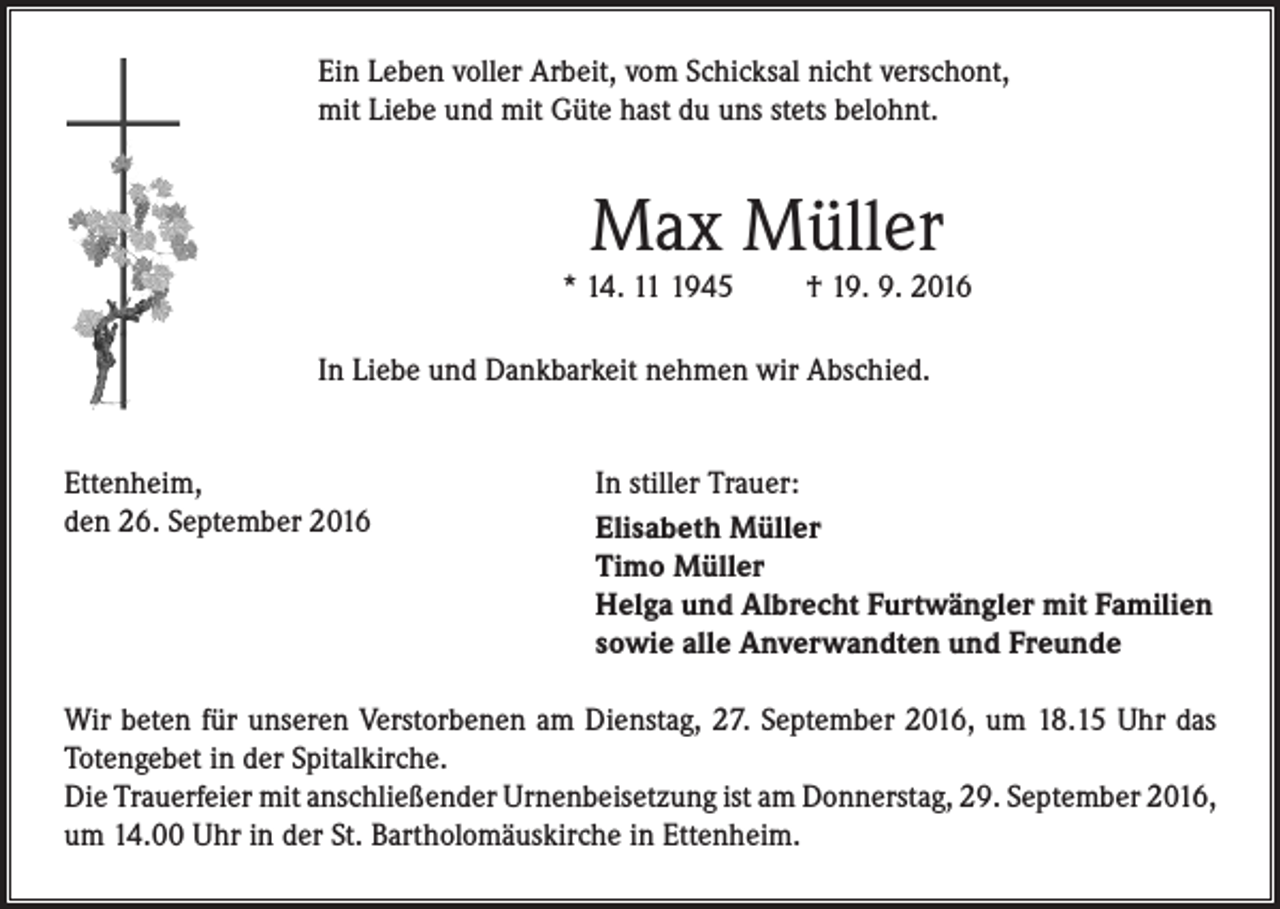 <p>Ein Leben voller Arbeit, vom Schicksal nicht verschont,<br />mit Liebe und mit Güte hast du uns stets belohnt.</p><p>Max Müller</p><p>* 14. 1945</p><p>† 19. 9. 2016</p><p>In Liebe und Dankbarkeit nehmen wir Abschied.<br />Ettenheim,<br />den 26. September 2016</p><p>In stiller Trauer:<br />Elisabeth Müller<br />Timo Müller<br />Helga und Albrecht Furtwängler mit Familien<br />sowie alle Anverwandten und Freunde</p><p>Wir beten für unseren Verstorbenen am Dienstag, 27. September 2016, um 18.15 Uhr das<br />Totengebet in der Spitalkirche.<br />Die Trauerfeier mit anschließender Urnenbeisetzung ist am Donnerstag, 29. September 2016,<br />um 14.00 Uhr in der St. Bartholomäuskirche in Ettenheim.</p>