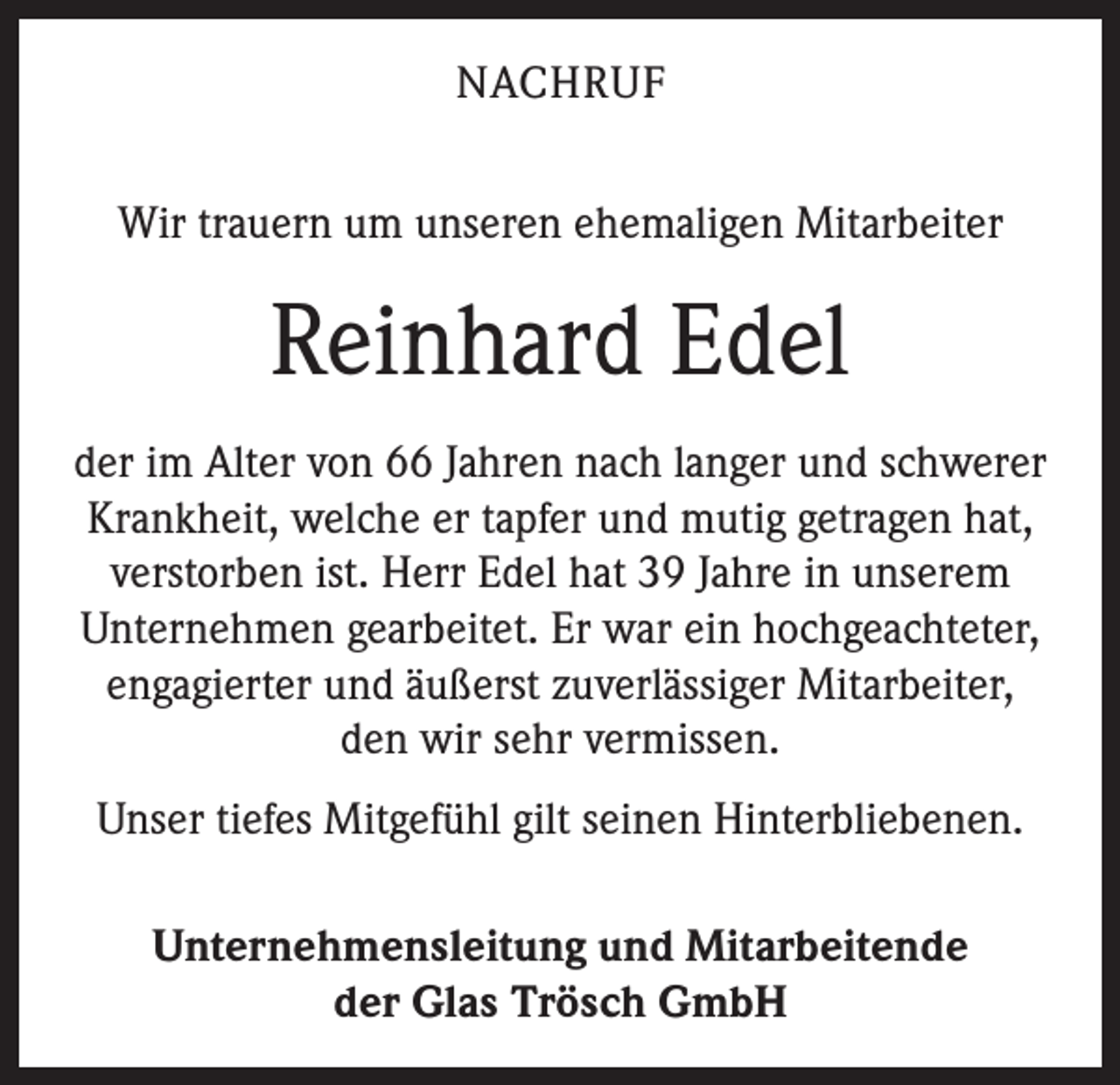 <p>NACHRUF<br />Wir trauern um unseren ehemaligen Mitarbeiter</p><p>Reinhard Edel<br />der im Alter von 66 Jahren nach langer und schwerer<br />Krankheit, welche er tapfer und mutig getragen hat,<br />verstorben ist. Herr Edel hat 39 Jahre in unserem<br />­Unternehmen gearbeitet. Er war ein hochgeachteter,<br />engagierter und äußerst zuverlässiger Mitarbeiter,<br />den wir sehr vermissen.<br />Unser tiefes Mitgefühl gilt seinen Hinterbliebenen.<br />Unternehmensleitung und Mitarbeitende<br />der Glas Trösch GmbH</p>
