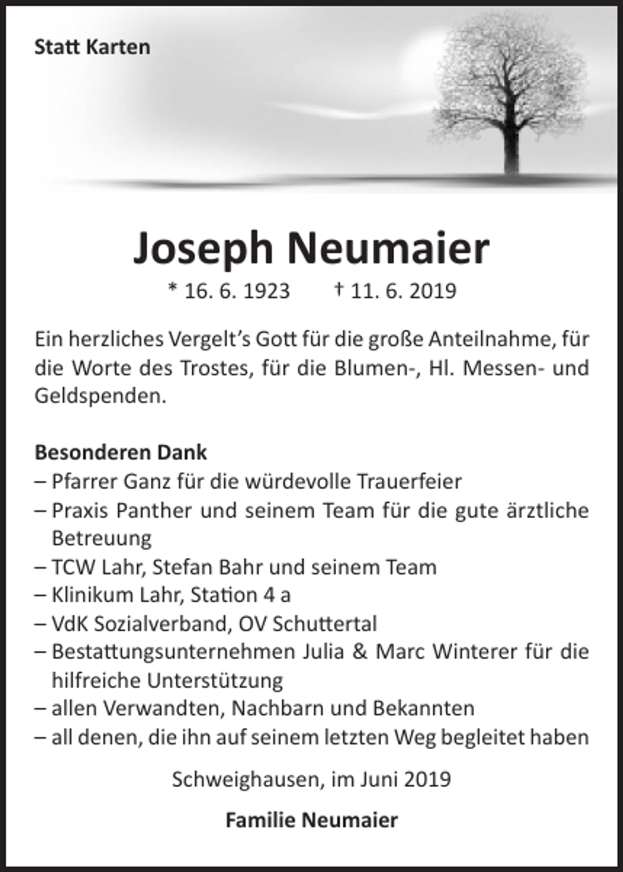 <p>Statt Karten</p><p>Joseph Neumaier<br />* 16. 6. 1923</p><p>† 11. 6. 2019</p><p>Ein herzliches Vergelt’s Gott für die große Anteilnahme, für<br />die Worte des Trostes, für die Blumen-, Hl. Messen- und<br />Geldspenden.<br />Besonderen Dank<br />– Pfarrer Ganz für die würdevolle Trauerfeier<br />– Praxis Panther und seinem Team für die gute ärztliche<br />Betreuung<br />– TCW Lahr, Stefan Bahr und seinem Team<br />– Klinikum Lahr, Station 4 a<br />– VdK Sozialverband, OV Schuttertal<br />– Bestattungsunternehmen Julia &amp; Marc Winterer für die<br />hilfreiche Unterstützung<br />– allen Verwandten, Nachbarn und Bekannten<br />– all denen, die ihn auf seinem letzten Weg begleitet haben<br />Schweighausen, im Juni 2019<br />Familie Neumaier</p>