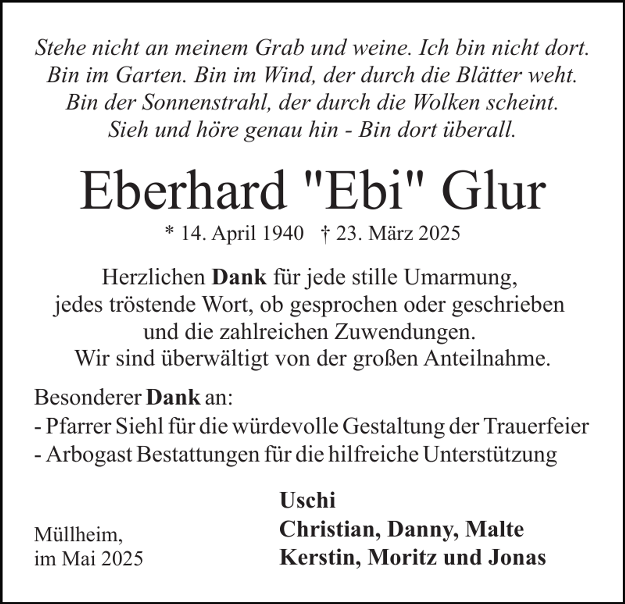 <p>Stehe nicht an meinem Grab und weine. Ich bin nicht dort.<br />Bin im Garten. Bin im Wind, der durch die Blätter weht.<br />Bin der Sonnenstrahl, der durch die Wolken scheint.<br />Sieh und höre genau hin - Bin dort überall.</p><p>Eberhard "Ebi" Glur<br />* 14. April 1940 † 23. März 2025</p><p>Herzlichen Dank für jede stille Umarmung,<br />jedes tröstende Wort, ob gesprochen oder geschrieben<br />und die zahlreichen Zuwendungen.<br />Wir sind überwältigt von der großen Anteilnahme.<br />Besonderer Dank an:<br />- Pfarrer Siehl für die würdevolle Gestaltung der Trauerfeier<br />- Arbogast Bestattungen für die hilfreiche Unterstützung<br />Müllheim,<br />im Mai 2025</p><p>Uschi<br />Christian, Danny, Malte<br />Kerstin, Moritz und Jonas</p>