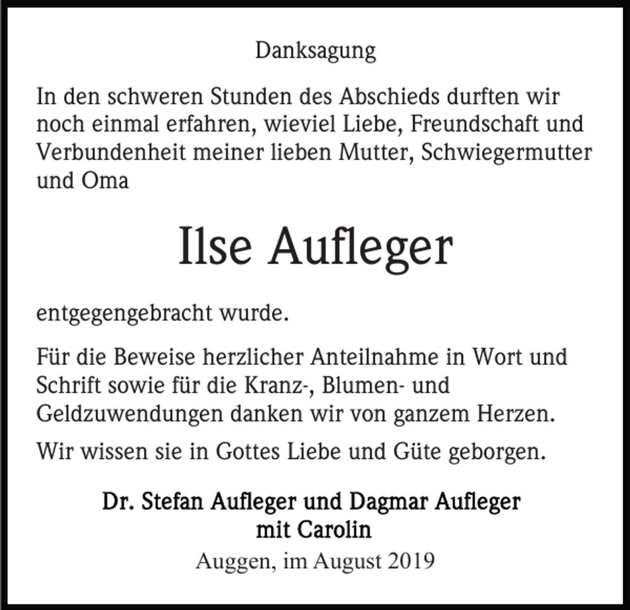 <p>Danksagung<br />In den schweren Stunden des Abschieds durften wir<br />noch einmal erfahren, wieviel Liebe, Freundschaft und<br />Verbundenheit meiner lieben Mutter, Schwiegermutter<br />und Oma</p><p>Ilse Aufleger<br />entgegengebracht wurde.<br />Für die Beweise herzlicher Anteilnahme in Wort und<br />Schrift sowie für die Kranz-, Blumen- und<br />Geldzuwendungen danken wir von ganzem Herzen.<br />Wir wissen sie in Gottes Liebe und Güte geborgen.</p><p>Auggen, im August 2019</p>