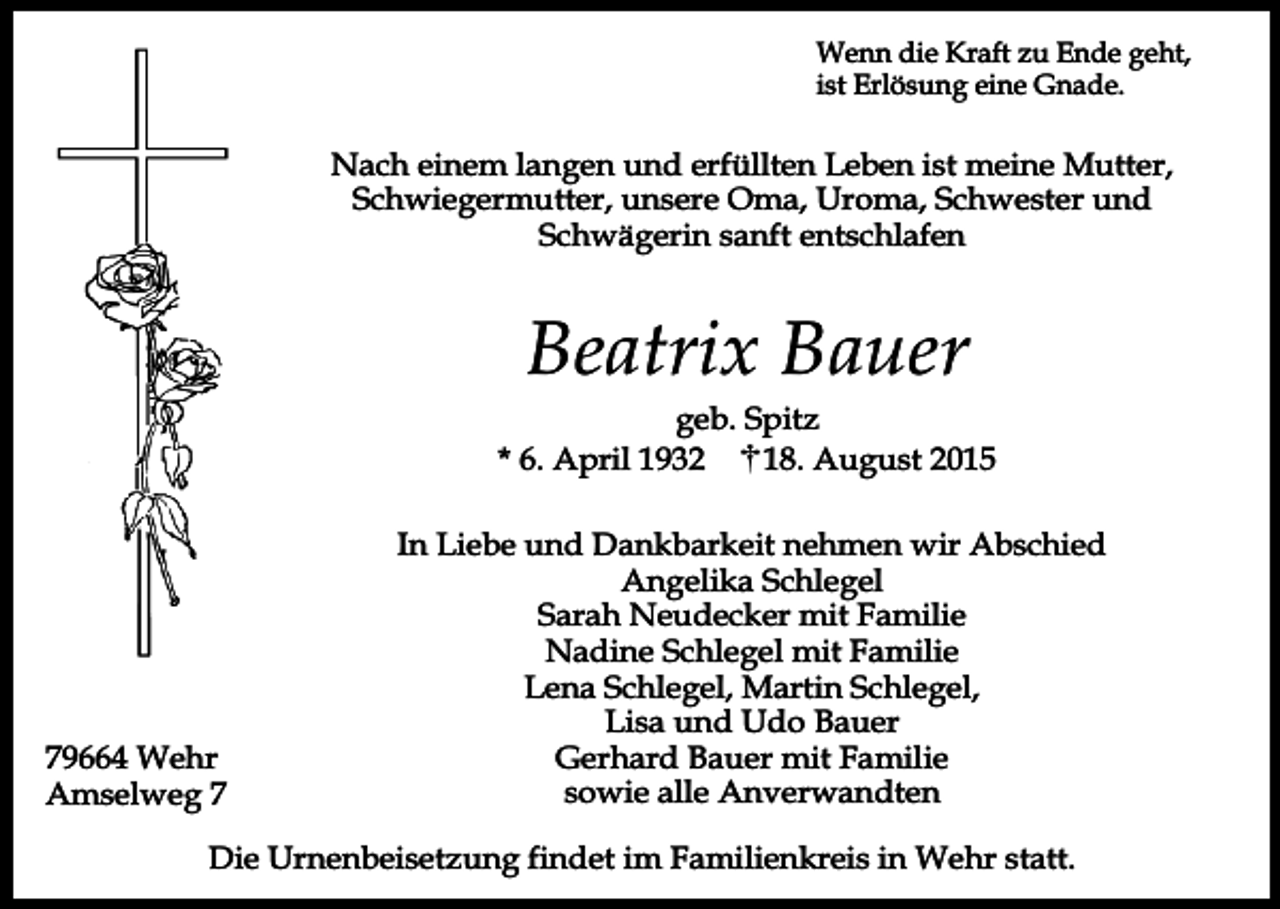 <p>Wenn die Kraft zu Ende geht,<br />ist Erlösung eine Gnade.</p><p>Nach einem langen und erfüllten Leben ist meine Mutter,<br />Schwiegermutter, unsere Oma, Uroma, Schwester und<br />Schwägerin sanft entschlafen</p><p>Beatrix Bauer</p><p>geb. Spitz<br />* 6. April 1932<br />18. August 2015</p><p>79664 Wehr<br />Amselweg 7</p><p>In Liebe und Dankbarkeit nehmen wir Abschied<br />Angelika Schlegel<br />Sarah Neudecker mit Familie<br />Nadine Schlegel mit Familie<br />Lena Schlegel, Martin Schlegel,<br />Lisa und Udo Bauer<br />Gerhard Bauer mit Familie<br />sowie alle Anverwandten</p><p>Die Urnenbeisetzung findet im Familienkreis in Wehr statt.</p>