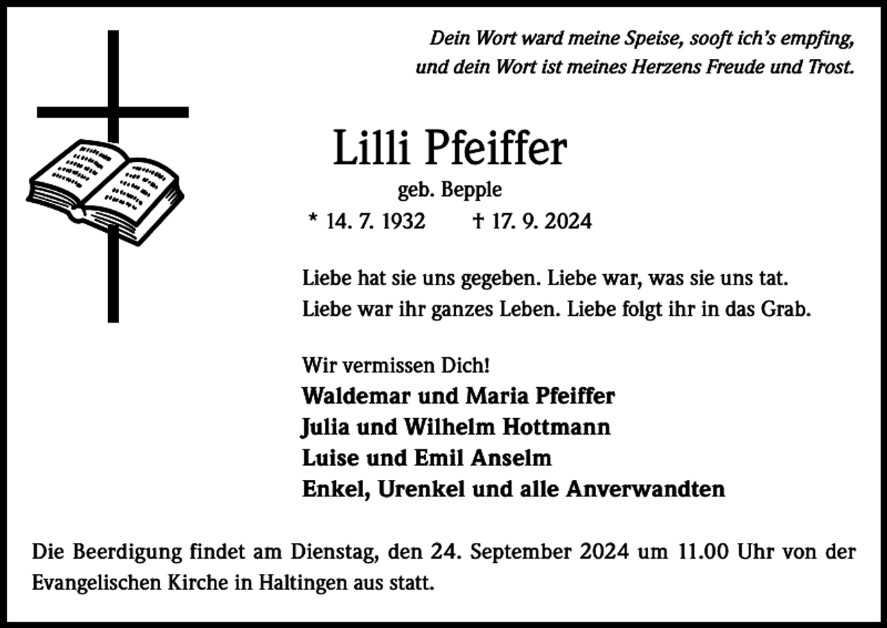 <p>Dein Wort ward meine Speise, sooft ich’s empfing,<br />und dein Wort ist meines Herzens Freude und Trost.</p><p>Lilli Pfeiffer</p><p>geb. Bepple<br />* 14. 7. 1932 † 17. 9. 2024<br />Liebe hat sie uns gegeben. Liebe war, was sie uns tat.<br />Liebe war ihr ganzes Leben. Liebe folgt ihr in das Grab.<br />Wir vermissen Dich!<br />Waldemar und Maria Pfeiffer<br />Julia und Wilhelm Hottmann<br />Luise und Emil Anselm<br />Enkel, Urenkel und alle Anverwandten<br />Die Beerdigung findet am Dienstag, den 24. September 2024 um 11.00 Uhr von der<br />Evangelischen Kirche in Haltingen aus statt.</p>