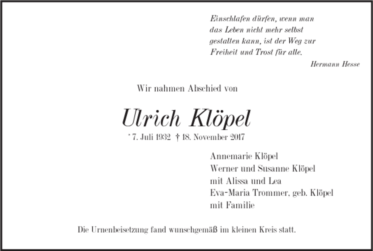 <p>Ei nsc hl afe n ddürfen,<br />Einschlafen<br />ürfe n, we<br />wenn<br />n n man<br />man<br />ddas<br />as Leben<br />Lebe n nicht<br />nic ht mehr<br />me hr selbst<br />selbst<br />gestalten<br />gest<br />alte n kann,<br />k a n n, ist<br />ist der<br />der Weg<br />Weg zzur<br />ur<br />Freiheit<br />Frei<br />heit uund<br />n d Trost<br />Trostf für<br />ür alle.<br />alle.<br />Hermann<br />Her<br />m a n n Hesse<br />Hesse</p><p>Wirn nahmen<br />Wir<br />a h me n AAbschied<br />bsc hie d vovon<br />n</p><p>Ulrich<br />Ulric<br />h Klöpel<br />Klö pel<br />* 7.7. Juli<br />J uli †<br />† 18.<br />1 8. November<br />No ve m ber 2017<br />2 017</p><p>A n ne m arie Klö<br />Annemarie<br />Klöpel<br />pel<br />Wer<br />ner u und<br />n d S Susanne<br />us a n ne Klö<br />pel<br />Werner<br />Klöpel<br />mit Aliss<br />Alissa<br />mit<br />a uund<br />n d LeLea<br />a<br />Trommer,<br />geb.<br />EEva-Maria<br />v a- M ari a Tro<br />m mer, ge<br />b. Klöpel<br />Klö pel<br />mit FFamilie<br />mit<br />a milie<br />Die Urnenbeisetzung<br />Die<br />Ur ne n beisetz u n g ffand<br />a n d wunschgemäß<br />w u nsc h ge m ä ß iimm kleinen<br />klei ne n Kreis<br />Kreis statt.<br />st att.</p>