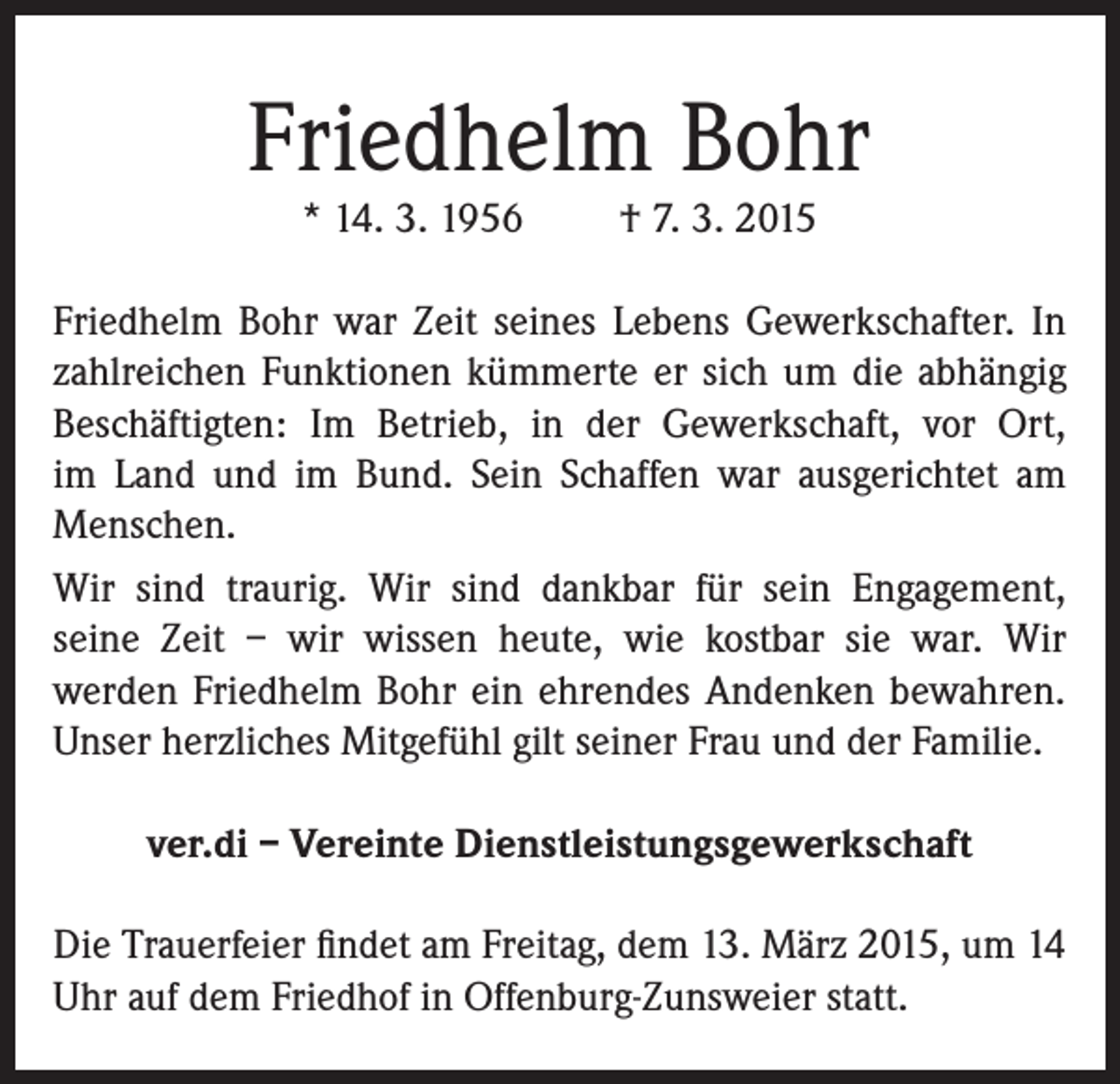 <p>Friedhelm Bohr<br />* 14. 3. 1956</p><p>† 7. 3. 2015</p><p>Friedhelm Bohr war Zeit seines Lebens Gewerkschafter. In<br />zahlreichen Funktionen kümmerte er sich um die abhängig<br />Beschäftigten: Im Betrieb, in der Gewerkschaft, vor Ort,<br />im Land und im Bund. Sein Schaffen war ausgerichtet am<br />Menschen.<br />Wir sind traurig. Wir sind dankbar für sein Engagement,<br />seine Zeit – wir wissen heute, wie kostbar sie war. Wir<br />werden Friedhelm Bohr ein ehrendes Andenken bewahren.<br />Unser herzliches Mitgefühl gilt seiner Frau und der Familie.<br />ver.di – Vereinte Dienstleistungsgewerkschaft<br />Die Trauerfeier findet am Freitag, dem 13. März 2015, um 14<br />Uhr auf dem Friedhof in Offenburg-Zunsweier statt.</p>