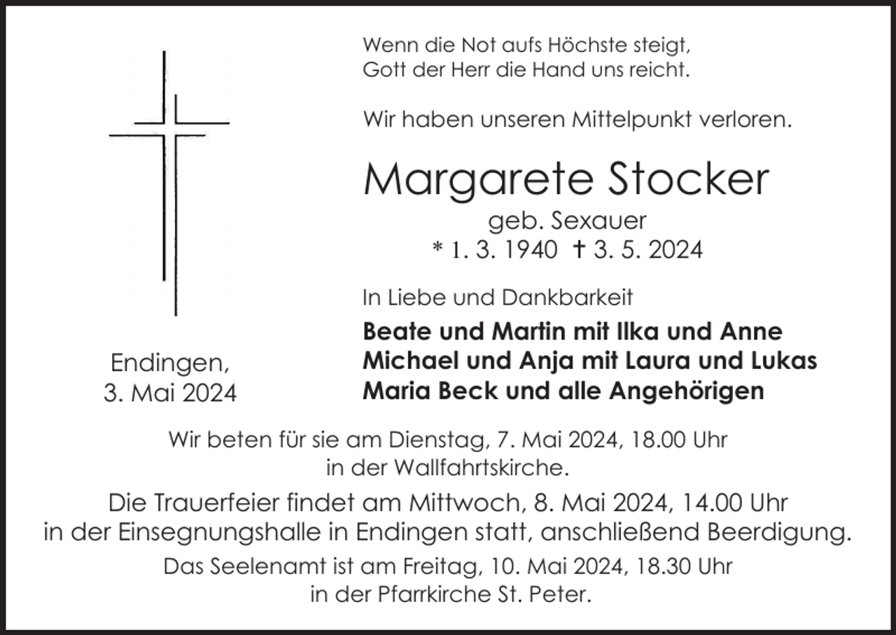 <p>Wenn die Not aufs Höchste steigt,<br />Gott der Herr die Hand uns reicht.</p>
<p>Wir haben unseren Mittelpunkt verloren.</p>
<p>Margarete Stocker<br />geb. Sexauer<br />* 1. 3. 1940 <span>†</span> 3. 5. 2024<br />In Liebe und Dankbarkeit</p>
<p>Endingen,<br />3. Mai 2024</p>
<p>Beate und Martin mit Ilka und Anne<br />Michael und Anja mit Laura und Lukas<br />Maria Beck und alle Angehörigen</p>
<p>Wir beten für sie am Dienstag, 7. Mai 2024, 18.00 Uhr<br />in der Wallfahrtskirche.</p>
<p>Die Trauerfeier findet am Mittwoch, 8. Mai 2024, 14.00 Uhr<br />in der Einsegnungshalle in Endingen statt, anschließend Beerdigung.<br />Das Seelenamt ist am Freitag, 10. Mai 2024, 18.30 Uhr<br />in der Pfarrkirche St. Peter.</p>