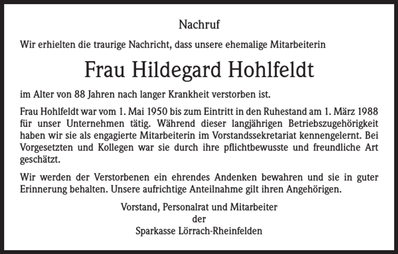 <p>Nachruf<br />Wir erhielten die traurige Nachricht, dass unsere ehemalige Mitarbeiterin</p><p>Frau Hildegard Hohlfeldt<br />im Alter von 88 Jahren nach langer Krankheit verstorben ist.<br />Frau Hohlfeldt war vom 1. Mai 1950 bis zum Eintritt in den Ruhestand am 1. März 1988<br />für unser Unternehmen tätig. Während dieser langjährigen Betriebszugehörigkeit<br />­haben wir sie als engagierte Mitarbeiterin im Vorstandssekretariat kennen­gelernt. Bei<br />Vorgesetzten und Kollegen war sie durch ihre pflichtbewusste und freundliche Art<br />geschätzt.<br />Wir werden der Verstorbenen ein ehrendes Andenken bewahren und sie in guter<br />­Erinnerung behalten. Unsere aufrichtige Anteilnahme gilt ihren Angehörigen.<br />Vorstand, Personalrat und Mitarbeiter<br />der<br />Sparkasse Lörrach-Rheinfelden</p>