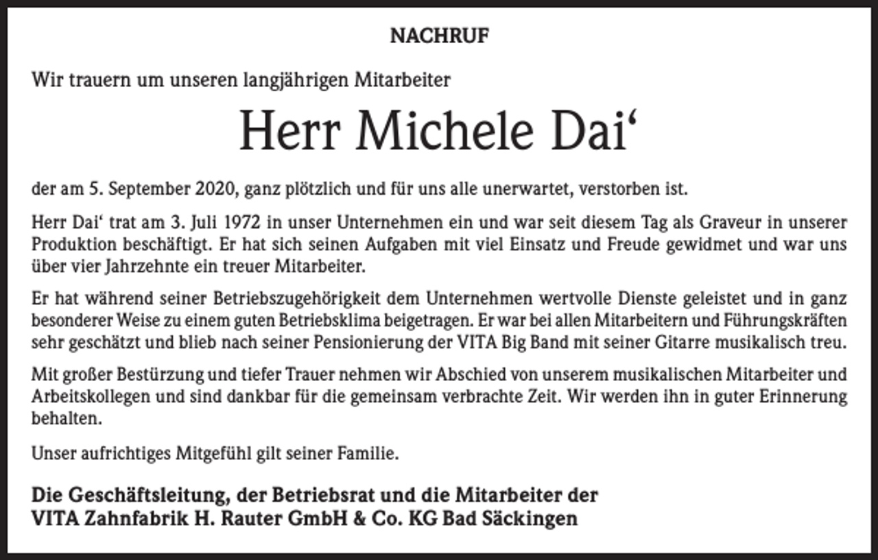 <p>NACHRUF<br />Wir trauern um unseren langjährigen Mitarbeiter</p><p>Herr Michele Dai‘<br />der am 5. September 2020, ganz plötzlich und für uns alle unerwartet, verstorben ist.<br />Herr Dai‘ trat am 3. Juli 1972 in unser Unternehmen ein und war seit diesem Tag als Graveur in unserer<br />Produktion beschäftigt. Er hat sich seinen Aufgaben mit viel Einsatz und Freude gewidmet und war uns<br />über vier Jahrzehnte ein treuer Mitarbeiter.<br />Er hat während seiner Betriebszugehörigkeit dem Unternehmen wertvolle Dienste geleistet und in ganz<br />­besonderer Weise zu einem guten Betriebsklima beigetragen. Er war bei allen Mitarbeitern und Führungskräften<br />sehr geschätzt und blieb nach seiner Pensionierung der VITA Big Band mit seiner Gitarre musikalisch treu.<br />Mit großer Bestürzung und tiefer Trauer nehmen wir Abschied von unserem musikalischen Mitarbeiter und<br />Arbeitskollegen und sind dankbar für die gemeinsam verbrachte Zeit. Wir werden ihn in guter Erinnerung<br />behalten.<br />Unser aufrichtiges Mitgefühl gilt seiner Familie.</p><p>Die Geschäftsleitung, der Betriebsrat und die Mitarbeiter der<br />VITA Zahnfabrik H. Rauter GmbH &amp; Co. KG Bad Säckingen</p>