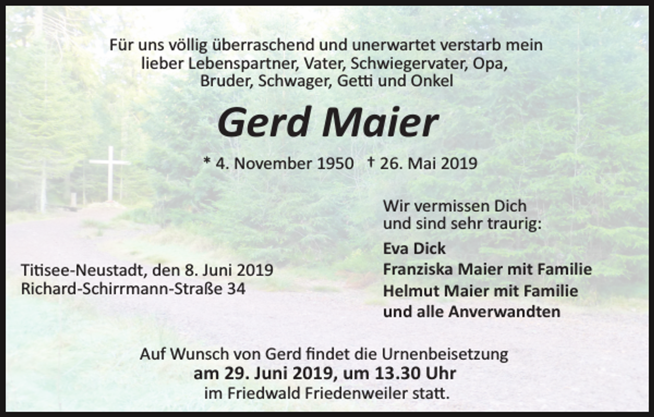 <p>Für uns völlig überraschend und unerwartet verstarb mein<br />lieber Lebenspartner, Vater, Schwiegervater, Opa,<br />Bruder, Schwager, Ge� und Onkel</p><p>Gerd Maier<br />* 4. November 1950 † 26. Mai 2019</p><p>Ti�see­Neustadt, den 8. Juni 2019<br />Richard­Schirrmann­Straße 34</p><p>Wir vermissen Dich<br />und sind sehr traurig:<br />Eva Dick<br />Franziska Maier mit Familie<br />Helmut Maier mit Familie<br />und alle Anverwandten</p><p>Auf Wunsch von Gerd ﬁndet die Urnenbeisetzung</p><p>am 29. Juni 2019, um 13.30 Uhr<br />im Friedwald Friedenweiler sta�.</p>