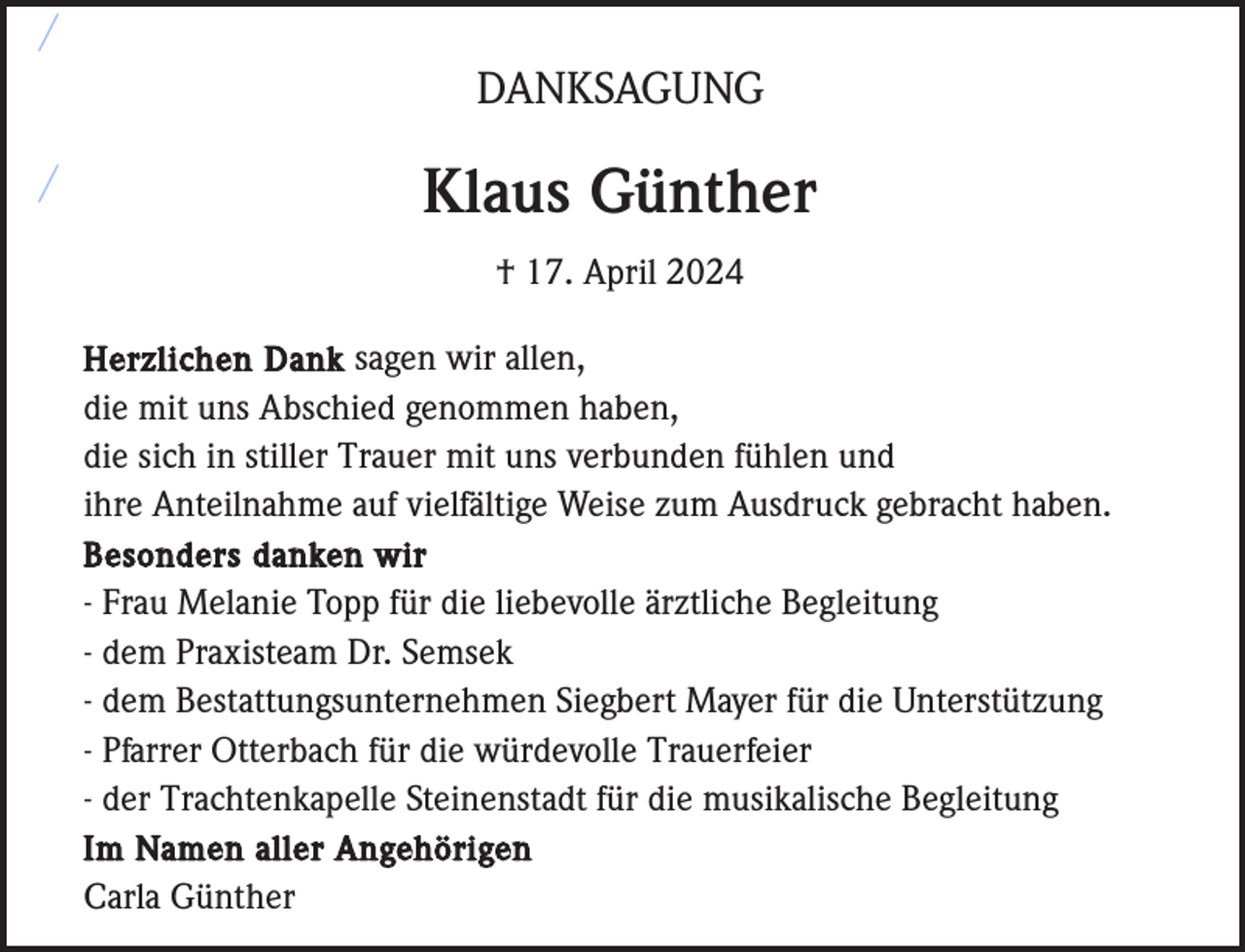 <p>/<br />DANKSAGUNG</p><p>/</p><p>Klaus Günther<br />† 17. April 2024<br />Herzlichen Dank sagen wir allen,<br />die mit uns Abschied genommen haben,<br />die sich in stiller Trauer mit uns verbunden fühlen und<br />ihre Anteilnahme auf vielfältige Weise zum Ausdruck gebracht haben.<br />Besonders danken wir<br />- Frau Melanie Topp für die liebevolle ärztliche Begleitung<br />- dem Praxisteam Dr. Semsek<br />- dem Bestattungsunternehmen Siegbert Mayer für die Unterstützung<br />- Pfarrer Otterbach für die würdevolle Trauerfeier<br />- der Trachtenkapelle Steinenstadt für die musikalische Begleitung<br />Im Namen aller Angehörigen<br />Carla Günther</p>