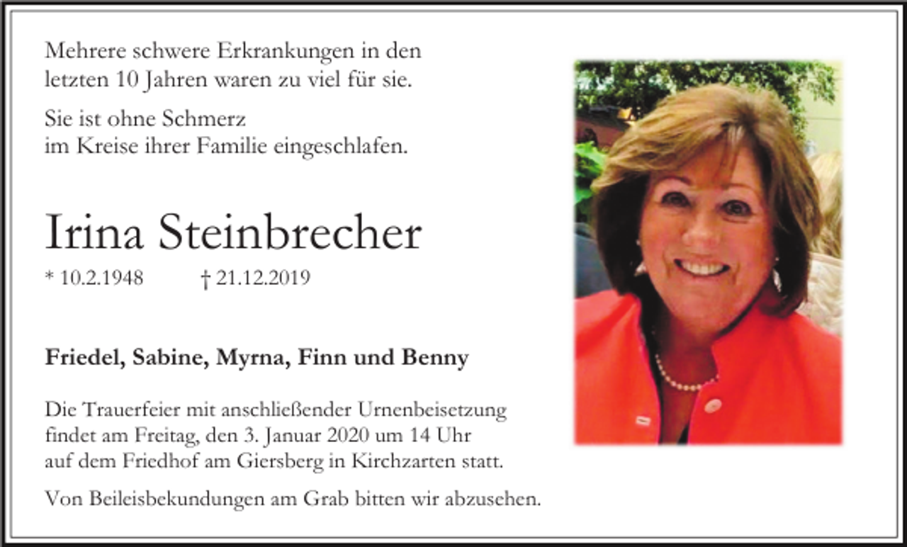 <p>Mehrere schwere Erkrankungen in den<br />letzten 10 Jahren waren zu viel für sie.<br />Sie ist ohne Schmerz<br />im Kreise ihrer Familie eingeschlafen.</p><p>Irina Steinbrecher<br />* 10.2.1948</p><p>† 21.12.2019</p><p>Friedel, Sabine, Myrna, Finn und Benny<br />Die Trauerfeier mit anschließender Urnenbeisetzung<br />findet am Freitag, den 3. Januar 2020 um 14 Uhr<br />auf dem Friedhof am Giersberg in Kirchzarten statt.<br />Von Beileisbekundungen am Grab bitten wir abzusehen.</p>