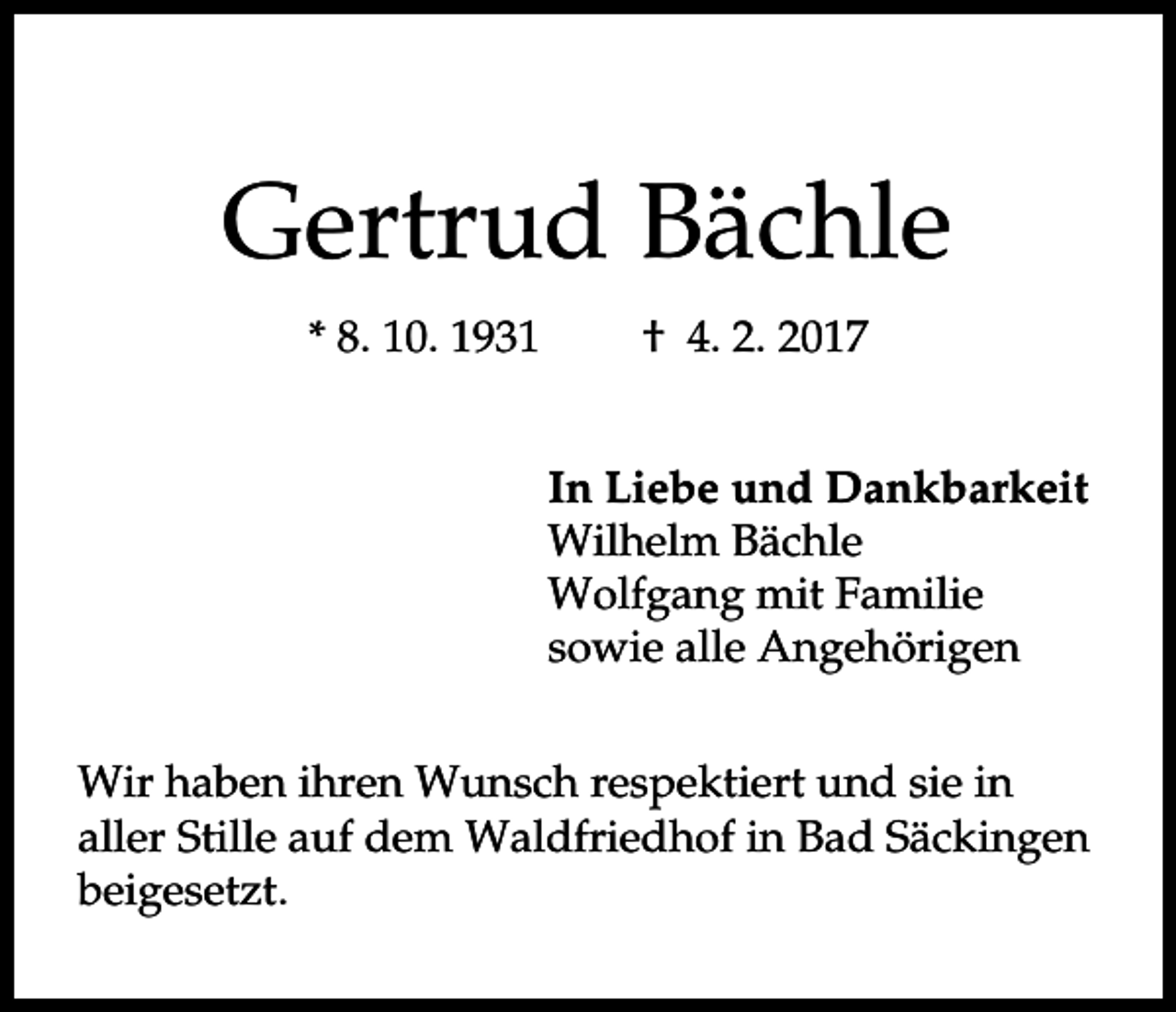 <p>Gertrud Bächle<br />* 8. 10. 1931</p><p>† 4. 2. 2017<br />In Liebe und Dankbarkeit<br />Wilhelm Bächle<br />Wolfgang mit Familie<br />sowie alle Angehörigen</p><p>Wir haben ihren Wunsch respektiert und sie in<br />aller Stille auf dem Waldfriedhof in Bad Säckingen<br />beigesetzt.</p>