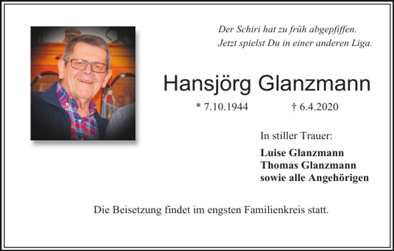 <p>Der Schiri hat zu früh abgepfiffen.<br />Jetzt spielst Du in einer anderen Liga.</p><p>Hansjörg Glanzmann<br />* 7.10.1944</p><p>† 6.4.2020<br />In stiller Trauer:<br />Luise Glanzmann<br />Thomas Glanzmann<br />sowie alle Angehörigen</p><p>Die Beisetzung findet im engsten Familienkreis statt.</p>