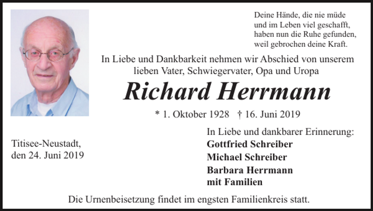 <p>Deine Hände, die nie müde<br />und im Leben viel geschafft,<br />haben nun die Ruhe gefunden,<br />weil gebrochen deine Kraft.</p><p>In Liebe und Dankbarkeit nehmen wir Abschied von unserem<br />lieben Vater, Schwiegervater, Opa und Uropa</p><p>Richard Herrmann<br />* 1. Oktober 1928 † 16. Juni 2019<br />Titisee-Neustadt,<br />den 24. Juni 2019</p><p>In Liebe und dankbarer Erinnerung:<br />Gottfried Schreiber<br />Michael Schreiber<br />Barbara Herrmann<br />mit Familien</p><p>Die Urnenbeisetzung findet im engsten Familienkreis statt.</p>