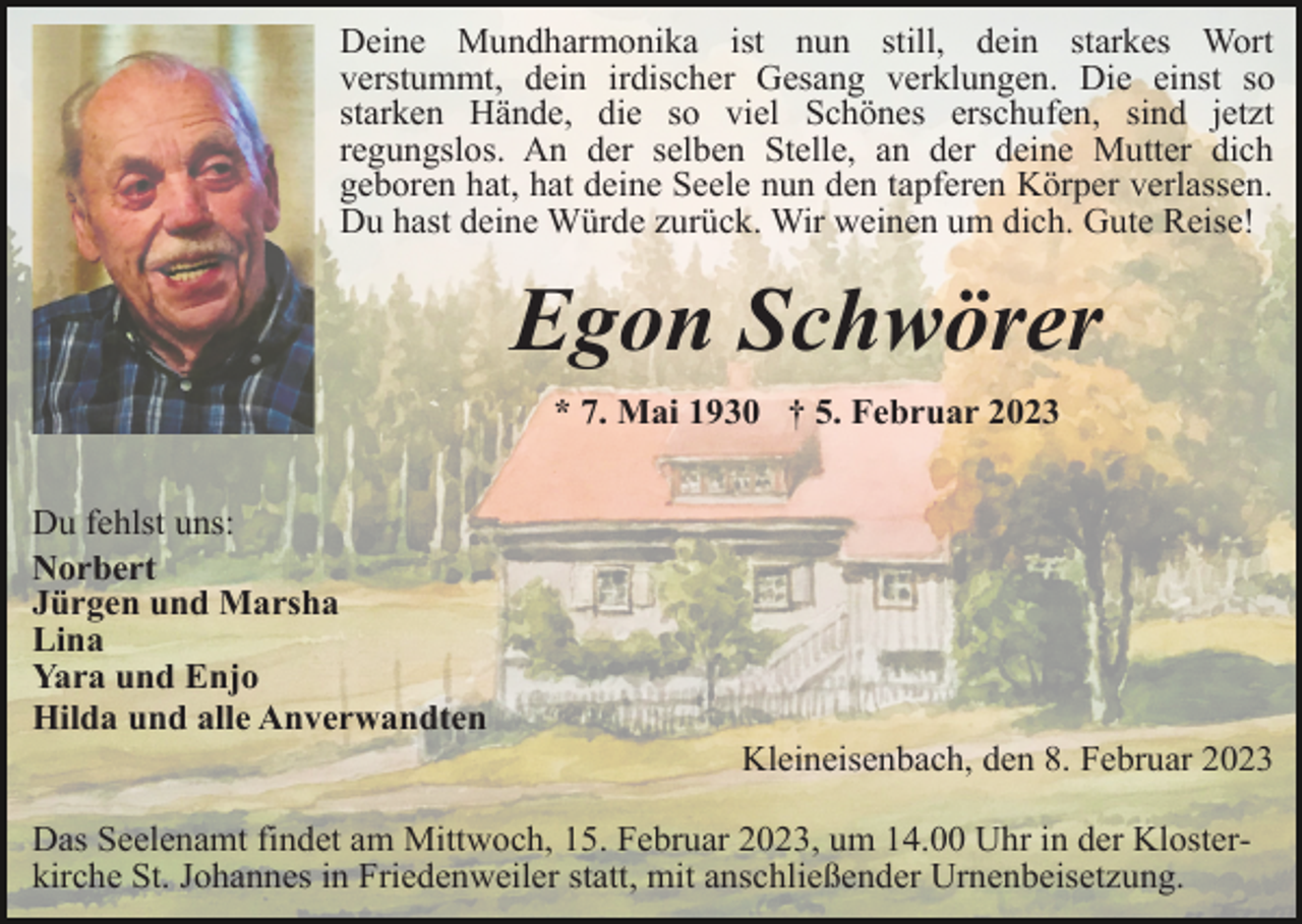 <p>Deine Mundharmonika ist nun still, dein starkes Wort<br />verstummt, dein irdischer Gesang verklungen. Die einst so<br />starken Hände, die so viel Schönes erschufen, sind jetzt<br />regungslos. An der selben Stelle, an der deine Mutter dich<br />geboren hat, hat deine Seele nun den tapferen Körper verlassen.<br />Du hast deine Würde zurück. Wir weinen um dich. Gute Reise!</p><p>Egon Schwörer<br />* 7. Mai 1930 † 5. Februar 2023<br />Du fehlst uns:<br />Norbert<br />Jürgen und Marsha<br />Lina<br />Yara und Enjo<br />Hilda und alle Anverwandten<br />Kleineisenbach, den 8. Februar 2023<br />Das Seelenamt findet am Mittwoch, 15. Februar 2023, um 14.00 Uhr in der Klosterkirche St. Johannes in Friedenweiler statt, mit anschließender Urnenbeisetzung.</p>