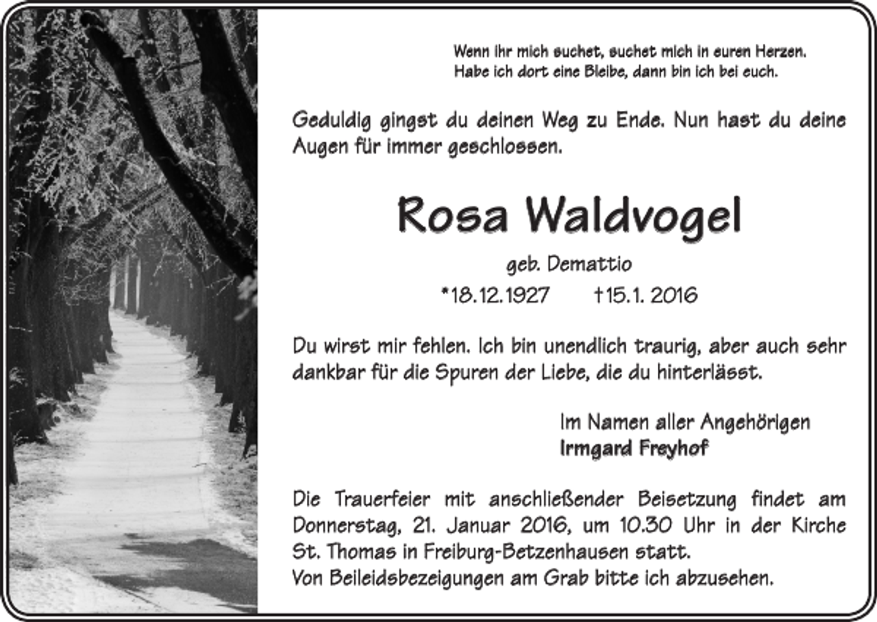 <p>Wenn ihr mich suchet, suchet mich in euren Herzen.<br />Habe ich dort eine Bleibe, dann bin ich bei euch.</p><p>Geduldig gingst du deinen Weg zu Ende. Nun hast du deine<br />Augen für immer geschlossen.</p><p>Rosa Waldvogel<br />geb. Demattio<br />* 18. 12. 1927 † 15. 1. 2016<br />Du wirst mir fehlen. Ich bin unendlich traurig, aber auch sehr<br />dankbar für die Spuren der Liebe, die du hinterlässt.<br />Im Namen aller Angehörigen<br />Irmgard Freyhof<br />Die Trauerfeier mit anschließender Beisetzung findet am<br />­Donnerstag, 21. Januar 2016, um 10.30 Uhr in der Kirche<br />St. Thomas in F­ reiburg-Betzenhausen statt.<br />Von Beileidsbezeigungen am Grab bitte ich abzusehen.</p>