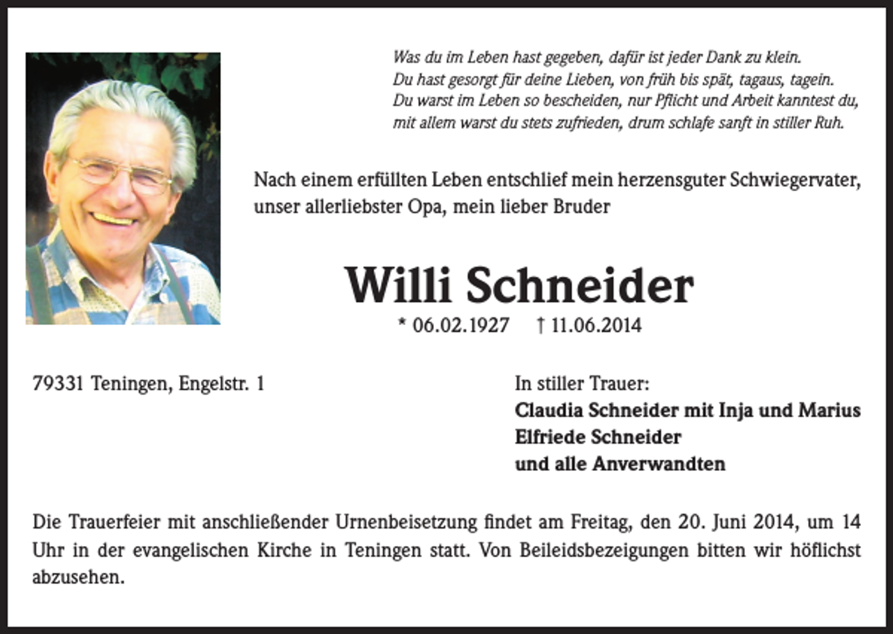 <p>Was du im Leben hast gegeben, dafür ist jeder Dank zu klein.<br />Du hast gesorgt für deine Lieben, von früh bis spät, tagaus, tagein.<br />Du warst im Leben so bescheiden, nur Pflicht und Arbeit kanntest du,<br />mit allem warst du stets zufrieden, drum schlafe sanft in stiller Ruh.</p><p>Nach einem erfüllten Leben entschlief mein herzensguter Schwiegervater,<br />unser allerliebster Opa, mein lieber Bruder</p><p>Willi Schneider<br />* 06.02.1929331 Teningen, Engelstr. 1</p><p>┼† 11.06.2014</p><p>In stiller Trauer:<br />Claudia Schneider mit Inja und Marius<br />Elfriede Schneider<br />und alle Anverwandten</p><p>Die Trauerfeier mit anschließender Urnenbeisetzung findet am Freitag, den 20. Juni 2014, um 14<br />Uhr in der evangelischen Kirche in Teningen statt. Von Beileidsbezeigungen bitten wir höflichst<br />abzusehen.</p>