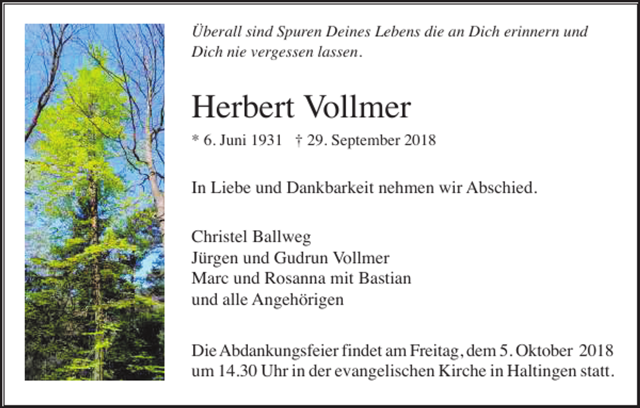 <p>Überall sind Spuren Deines Lebens die an Dich erinnern und<br />Dich nie vergessen lassen.</p><p>Herbert Vollmer<br />* 6. Juni 1931 † 29. September 2018</p><p>In Liebe und Dankbarkeit nehmen wir Abschied.<br />Christel Ballweg<br />Jürgen und Gudrun Vollmer<br />Marc und Rosanna mit Bastian<br />und alle Angehörigen<br />Die Abdankungsfeier findet am Freitag, dem 5. Oktober 2018<br />um 14.30 Uhr in der evangelischen Kirche in Haltingen statt.</p>