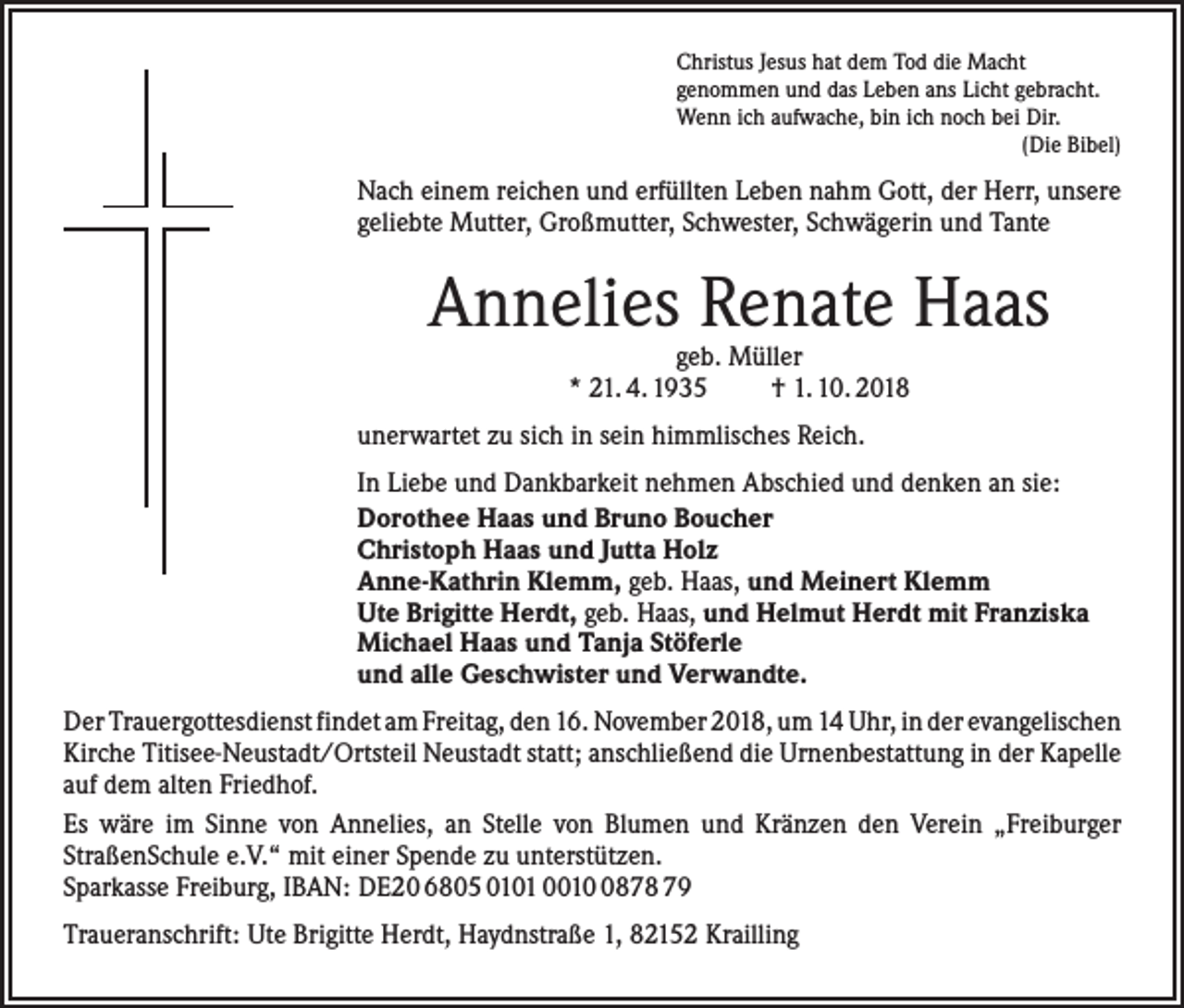 <p>Christus Jesus hat dem Tod die Macht<br />genommen und das Leben ans Licht gebracht.<br />Wenn ich aufwache, bin ich noch bei Dir.</p><p>(Die Bibel)</p><p>Nach einem reichen und erfüllten Leben nahm Gott, der Herr, unsere<br />geliebte ­Mutter, Großmutter, Schwester, Schwägerin und Tante</p><p>Annelies Renate Haas<br />geb. Müller<br />* 21. 4. 1935<br />† 1. 10. 2018</p><p>unerwartet zu sich in sein himmlisches Reich.<br />In Liebe und Dankbarkeit nehmen Abschied und denken an sie:<br />Dorothee Haas und Bruno Boucher<br />Christoph Haas und Jutta Holz<br />Anne-Kathrin Klemm, geb. Haas, und Meinert Klemm<br />Ute Brigitte Herdt, geb. Haas, und Helmut Herdt mit Franziska<br />Michael Haas und Tanja Stöferle<br />und alle Geschwister und Verwandte.<br />Der Trauergottesdienst findet am Freitag, den 16. November 2018, um 14 Uhr, in der ­evangelischen<br />Kirche Titisee-Neustadt/Ortsteil Neustadt statt; anschließend die Urnenbestattung in der Kapelle<br />auf dem alten Friedhof.<br />Es wäre im Sinne von Annelies, an Stelle von Blumen und Kränzen den Verein „Freiburger<br />­StraßenSchule e.V.“ mit einer Spende zu unterstützen.<br />Sparkasse Freiburg, IBAN: DE20 6805 0101 001878 79<br />Traueranschrift: Ute Brigitte Herdt, Haydnstraße 1, 82152 Krailling</p>