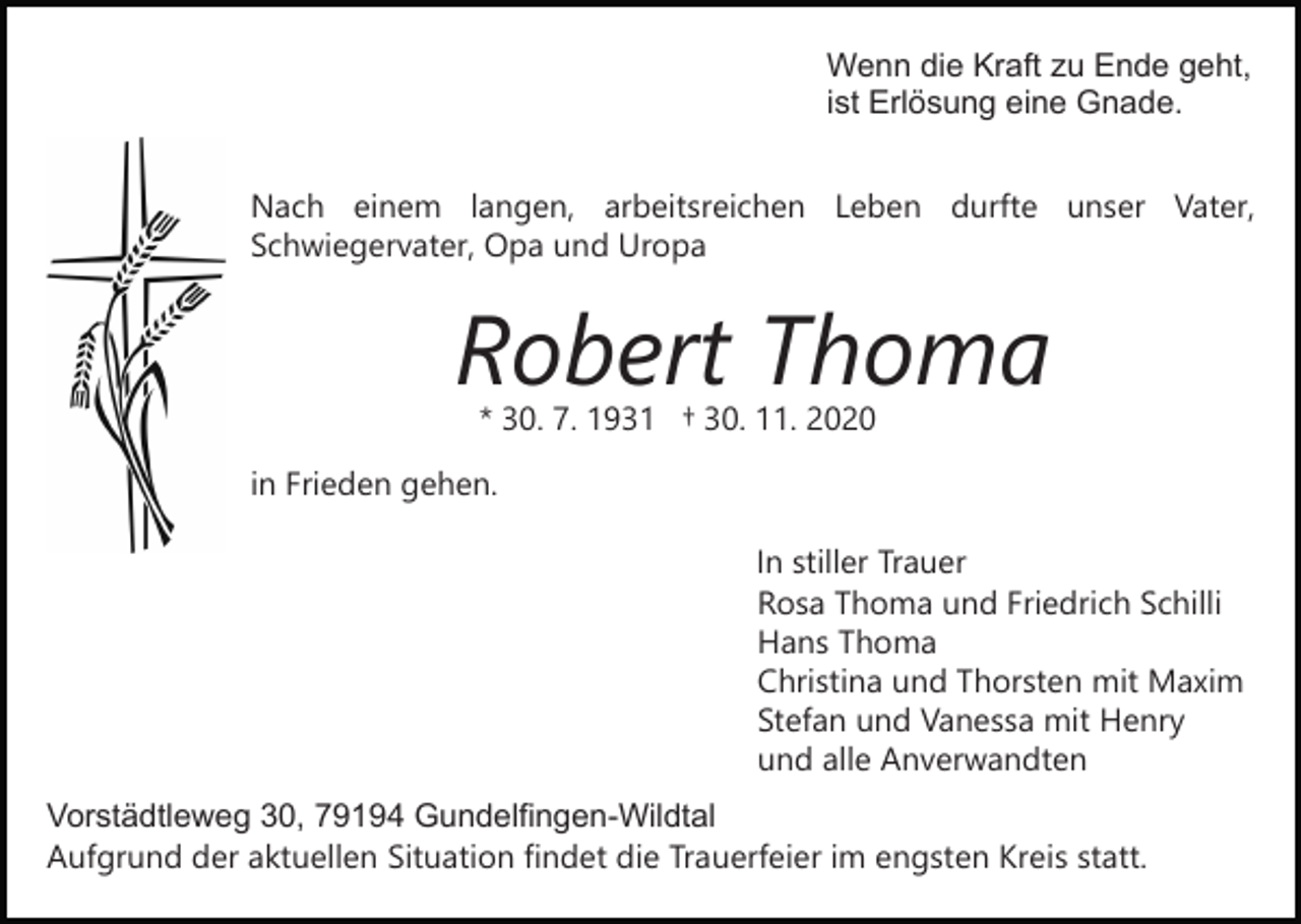 <p>Wenn die Kraft zu Ende geht,<br />ist Erlösung eine Gnade.<br />Nach einem langen, arbeitsreichen Leben durfte unser Vater,<br />Schwiegervater, Opa und Uropa<br />Bild einfügen</p><p>Robert Thoma<br />* 30. 7. 1931 † 30. 11. 2020</p><p>in Frieden gehen.<br />In stiller Trauer<br />Rosa Thoma und Friedrich Schilli<br />Hans Thoma<br />Christina und Thorsten mit Maxim<br />Stefan und Vanessa mit Henry<br />und alle Anverwandten<br />Vorstädtleweg 30, 79194 Gundelfingen-Wildtal<br />Aufgrund der aktuellen Situation findet die Trauerfeier im engsten Kreis statt.</p>