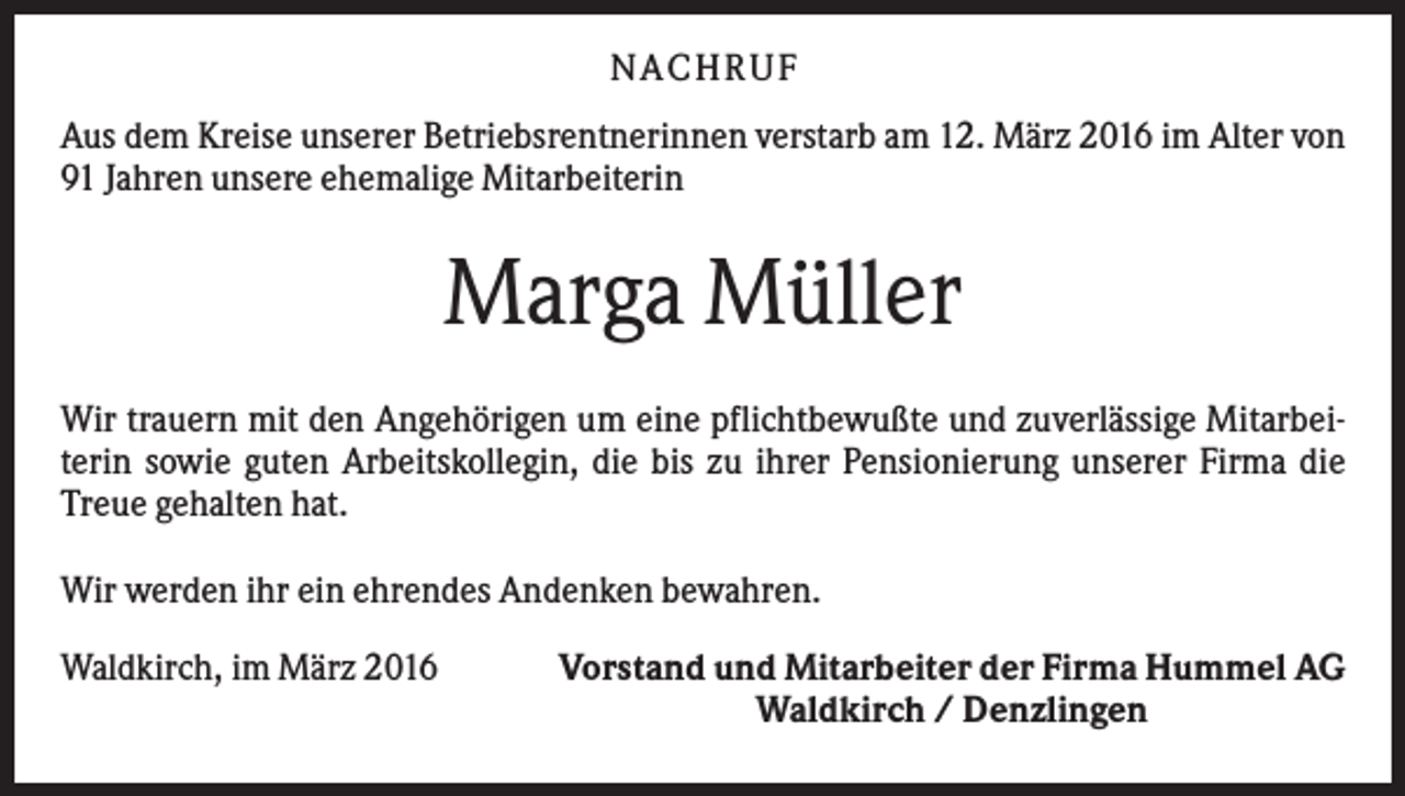 <p>N A C H RU F<br />Aus dem Kreise unserer Betriebsrentnerinnen verstarb am 12. März 2016 im Alter von<br />91 Jahren unsere ehemalige Mitarbeiterin</p><p>Marga Müller<br />Wir trauern mit den Angehörigen um eine pflichtbewußte und zuverlässige Mitarbeiterin sowie guten Arbeitskollegin, die bis zu ihrer Pensionierung unserer Firma die<br />Treue gehalten hat.<br />Wir werden ihr ein ehrendes Andenken bewahren.<br />Waldkirch, im März 2016</p><p>Vorstand und Mitarbeiter der Firma Hummel AG<br />Waldkirch / Denzlingen</p>