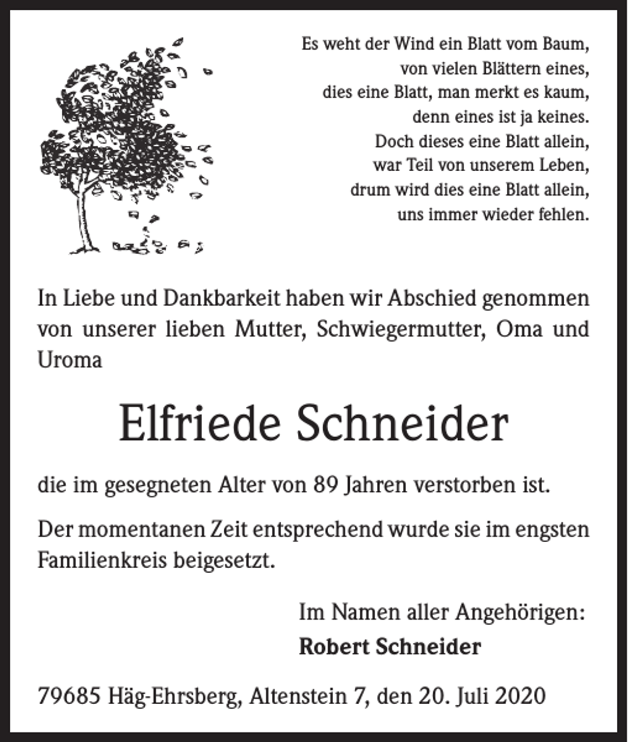 <p>Es weht der Wind ein Blatt vom Baum,<br />von vielen Blättern eines,<br />dies eine Blatt, man merkt es kaum,<br />denn eines ist ja keines.<br />Doch dieses eine Blatt allein,<br />war Teil von unserem Leben,<br />drum wird dies eine Blatt allein,<br />uns immer wieder fehlen.</p><p>In Liebe und Dankbarkeit haben wir Abschied genommen<br />von unserer lieben Mutter, Schwiegermutter, Oma und<br />Uroma</p><p>Elfriede Schneider<br />die im gesegneten Alter von 89 Jahren verstorben ist.<br />Der momentanen Zeit entsprechend wurde sie im ­engsten<br />Familienkreis beigesetzt.</p><p>Im Namen aller Angehörigen:<br />Robert Schneider</p><p>79685 Häg-Ehrsberg, Altenstein 7, den 20. Juli 2020</p>