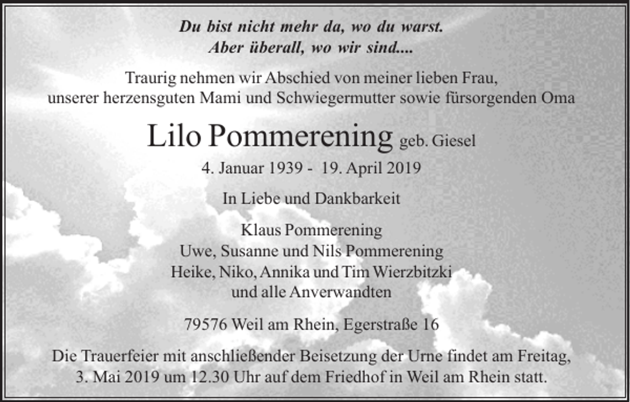 <p>Du bist nicht mehr da, wo du warst.<br />Aber überall, wo wir sind....<br />Traurig nehmen wir Abschied von meiner lieben Frau,<br />unserer herzensguten Mami und Schwiegermutter sowie fürsorgenden Oma</p><p>Lilo Pommerening geb. Giesel<br />4. Januar 1939 - 19. April 2019<br />In Liebe und Dankbarkeit<br />Klaus Pommerening<br />Uwe, Susanne und Nils Pommerening<br />Heike, Niko, Annika und Tim Wierzbitzki<br />und alle Anverwandten<br />79576 Weil am Rhein, Egerstraße 16<br />Die Trauerfeier mit anschließender Beisetzung der Urne findet am Freitag,<br />3. Mai 2019 um 12.30 Uhr auf dem Friedhof in Weil am Rhein statt.</p>